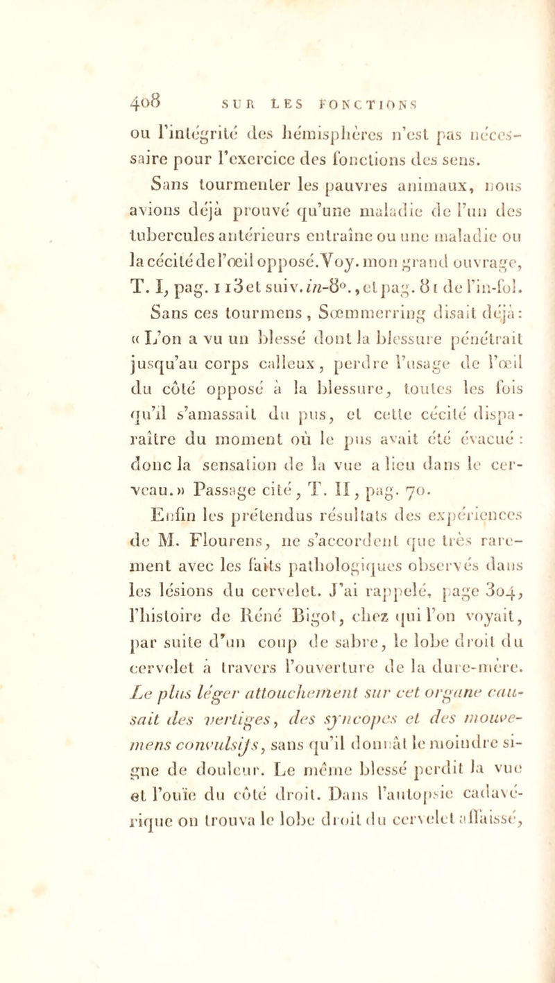 ou 1’inlégrité des hémisphères n’est pas néces- saire pour l’exercice des fonctions des sens. Sans tourmenter les pauvres animaux, nous avions déjà prouvé qu’une maladie de l’un des tubercules antérieurs entraîne ou une maladie ou la cécité de l’œil opposé.Voy. mon grand ouvrage, T. I, pag. 1 i3et suiv. 1/2-8°.,et pag. 81 de l’in-fol. Sans ces tournions , Soemmerring disait déjà: « L’on a vu un blessé dont la blessure pénétrait jusqu’au corps calleux, perdre l’usage de l'œil du côté opposé à la blessure, toutes les fois qu’il s’amassait du pus, et cette cécité dispa- raître du moment où le pus avait été évacué : donc la sensation de la vue a lieu dans le cer- veau.» Passage cité, T. II, pag. 70. Enfin les prétendus résultats des expériences de M. Flourens, 11e s’accordent que très rare- ment avec les faits pathologiques observés dans les lésions du cervelet. J’ai rappelé, page 3oq, l’histoire de Réné Bigot, chez qui l’on voyait, par suite d’un coup de sabre, le lobe droit du cervelet a travers l’ouverture de la dure-mère. Le plus léger attouchement sur cet organe cau- sait des vertiges y des syncopes et des mouve- mens comndsijs, sans qu’il donnât le moindre si- gne de douleur. Le meme blessé perdit la vue et l’ouïe du côté droit. Dans l’autopsie cadavé- rique ou trouva le lobe droit du cervelet aflaissé,