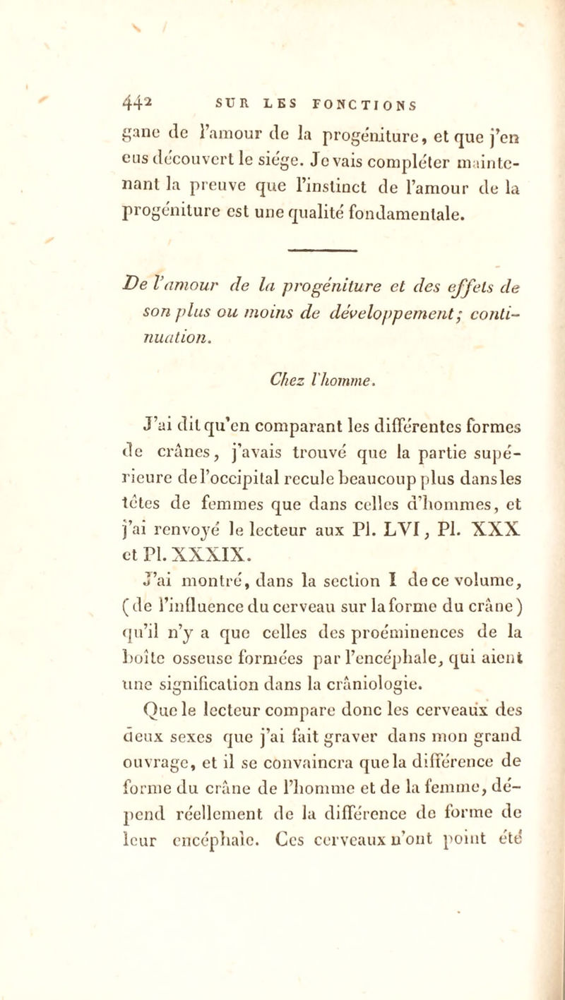 gane de l’amour de la progéniture, et que j’en eus découvert le siège. Je vais compléter mainte- nant la preuve que l’instinct de l’amour de la progéniture est une qualité fondamentale. De V amour de la progéniture et des effets de son ]&gt;lus ou moins de développement ; conti- nuation. Chez l'homme. J’ai dit qu’en comparant les différentes formes de crânes, j’avais trouvé que la partie supé- rieure de l’occipital recule beaucoup plus dans les tètes de femmes que dans celles d’hommes, et j’ai renvoyé le lecteur aux PI. LVI, PI. XXX et PI. XXXIX. J’ai montré, dans la section I de ce volume, ( de l’inllucnce du cerveau sur la forme du crâne ) qu’il n’y a que celles des proéminences de la boîte osseuse formées par l’encépliale, qui aient une signification dans la crâniologie. Que le lecteur compare donc les cerveaux des deux sexes que j’ai fait graver dans mon grand ouvrage, et il se convaincra que la différence de forme du crâne de l’homme et de la femme, dé- pend réellement de la différence de lorme de leur encéphale. Ces cerveaux n’ont point été