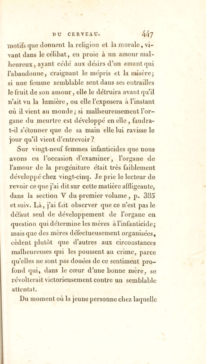 motifs que donnent la religion et la morale, vi- vant dans le célibat, en proie à un amour mal- heureux, ayant cédé aux désirs d’un amant qui l’abandonne, craignant le mépris et la misère; si une femme semblable sent dans ses entrailles le fruit de son amour, elle le détruira avant qu’il n’ait vu la lumière, ou elle l’exposera à l’instant où il vient au monde ; si malheureusement l’or- gane du meurtre est développé en elle , faudra- t-il s’étonner que de sa main elle lui ravisse le jour qu’il vient d’entrevoir? Sur vingt-neuf femmes infanticides que nous avons eu l’occasion d’examiner , l’organe de l’amour de la progéniture était très faiblement développé chez vingt-cinq. Je prie le lecteur do revoir ce que j’ai dit sur cette matière affligeante, dans la section V du premier volume, p. 385 ctsuiv. Là, j’ai fuit observer que ce n’est pas le défaut seul de développement de l’organe en question qui détermine les mères à l’infanticide; mais que des mères défectueusement organisées, cèdent plutôt que d’autres aux circonstances malheureuses qui les poussent au crime, parce qu’elles ne sont pas douées de ce sentiment pro- fond qui, dans le cœur d’une bonne mère, se révolterait victorieusement contre un semblable attentat. Du moment où la jeune personne chez laquelle