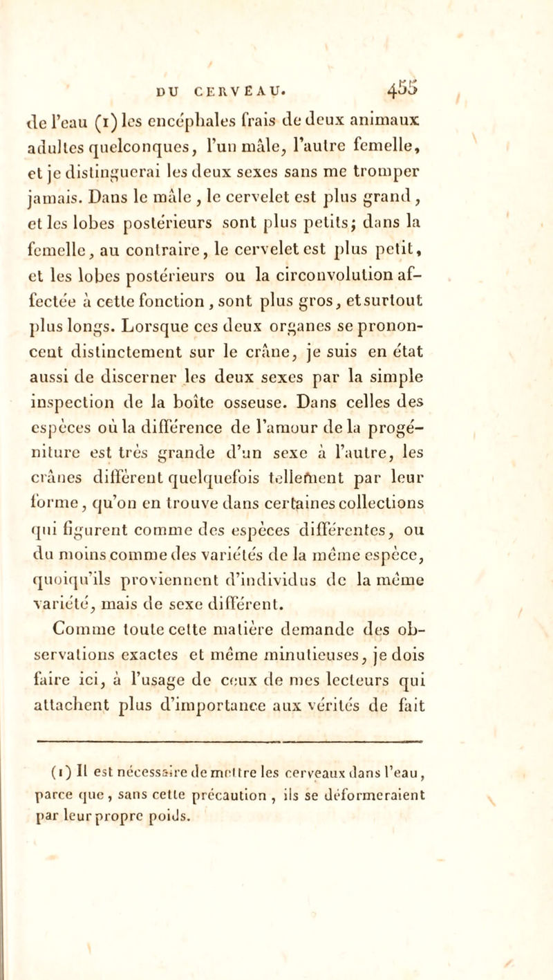 de l’eau (i)lcs encéphales frais de deux animaux adultes quelconques, l’un mâle, l’autre femelle, et je distinguerai les deux sexes sans me tromper jamais. Dans le mâle , le cervelet est plus grand, et les lobes postérieurs sont plus petits; dans la femelle, au contraire, le cervelet est plus petit, et les lobes postérieurs ou la circonvolution af- fectée à cette fonction , sont plus gros, et surtout plus longs. Lorsque ces deux organes se pronon- cent distinctement sur le crâne, je suis en état aussi de discerner les deux sexes par la simple inspection de la boîte osseuse. Dans celles des espèces où la différence de l’amour delà progé- niture est très grande d’un sexe à l’autre, les crânes diffèrent quelquefois tellement par leur forme, qu’on en trouve dans certaines collections qui figurent comme des espèces différentes, ou du moins comme des variétés de la meme espèce, quoiqu’ils proviennent d’individus de la même variété, mais de sexe différent. Comme toute cette matière demande des ob- servations exactes et même minutieuses, je dois faire ici, à l’usage de ceux de mes lecteurs qui attachent plus d’importance aux vérités de fait (i)Il est nécessaire de mettre les cerveaux dans l’eau, parce que, sans cette précaution , iis se déformeraient par leur propre poids.