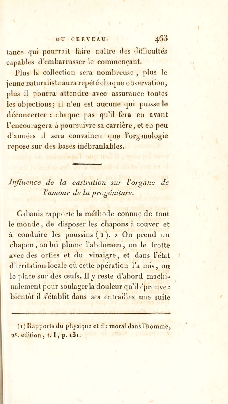 lance qui pourrait faire naître des difficultés capables d’embarrasser le commençant. Plus la collection sera nombreuse , plus le jeune naturaliste aura répété ebaque observation, plus il pourra attendre avec assurance toutes les objections; il n’en est aucune qui puisse le déconcerter : chaque pas qu’il fera en avant l’encouragera à poursuivre sa carrière, et en peu d’années il sera convaincu que l’organologie repose sur des bases inébranlables. Influence de la castration sur l’organe de l’amour de la progéniture. Cabanis rapporte la méthode connue de tout le monde, de disposer les chapons à couver et à conduire les poussins ( 1 ). « On prend un chapon, on lui plume l’abdomen, on le frotte avec des orties et du vinaigre, et dans l’état d’irritation locale où cette opération l’a mis, on le place sur des œufs. Il y reste d’abord machi- nalement pour soulager la douleur qu’il éprouve : bientôt il s’établit dans ses entrailles une suite (1) Rapports du physique et du moral dans l’homme, 2e. édition , t. I, p. 131.