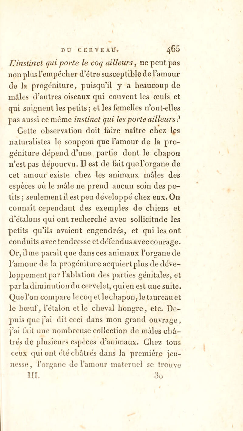 L'instinct qui porte le coq ailleurs, ne peut pas non plus l’empêcher d’être susceptible de l’amour do la progéniture, puisqu’il y a beaucoup do mâles d’autres oiseaux qui couvent les œufs et qui soignent les petits ; et les femelles n’ont-elles pas aussi ce même instinct qui les porte ailleurs? Celle observation doit faire naître chez les naturalistes le soupçon que l’amour de la pro- géniture dépend d’une partie dont le chapon n’est pas dépourvu. Il est de fait que l’organe de cet amour existe chez les animaux mâles des especes où le mâle ne prend aucun soin des pe- tits -, seulement il est peu développé chez eux. On connaît cependant des exemples de chiens et d’étalons qui ont recherché avec sollicitude les petits qu’ils avaient engendrés, et qui les ont conduits avec tendresse et défendus avec courage. Or, ilme paraît que dans ces animaux l’organe de Tamour de la progéniture acquiert plus de déve- loppement, par l'ablation des parties génitales, et par la diminution du cervelet, qui en est une suite. Quel’on compare lecoqetlechapon,letaurcauet le bœuf, l’étalon et le cheval hongre, etc. De- puis que j’ai dit ccci dans mon grand ouvrage, j’ai fait une nombreuse collection de mâles châ- trés de plusieurs espèces d’animaux. Chez tous ceux qui ont été châtrés dans la première jeu- nesse, l’organe de l’amour maternel se trouve