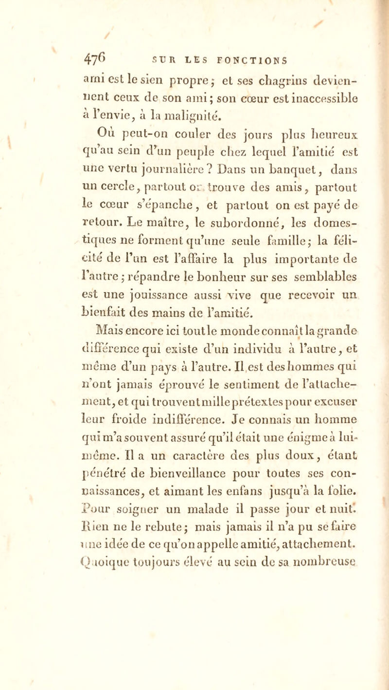 arni est le sien propre ; et ses chagrins devien- nent ceux de son ami; son cœur est inaccessible a l’envie, à la malignité. Où peut-on couler des jours plus heureux qu’au sein d’un peuple chez lequel l’amitié est une vertu journalière? Dans un banquet, dans un cercle, partout or trouve des amis, partout le cœur s’épanche, et partout on est payé de retour. Le maître, le subordonné, les domes- tiques ne forment qu’une seule famille; la féli- cité de l’un est l’affaire la plus importante de l’autre ; répandre le bonheur sur ses semblables est une jouissance aussi vive que recevoir un bienfait des mains de l’amitié. Mais encore ici toutle monde connaît la grande différence qui existe d’un individu à l’autre, et meme cl’un pays à l’autre. Il est des hommes qui n’ont jamais éprouvé le sentiment de rattache- ment, et qui trouventmilleprétextes pour excuser leur froide indifférence. Je connais un homme qui m’a souvent assuré qu’il était une énigme à lui- même. lia un caractère des plus doux, étant pénétré de bienveillance pour toutes ses con- naissances, et aimant les enfans jusqu’à la folie. Pour soigner un malade il passe jour et nuit, llien ne le rebute; mais jamais il n’a pu se faire une idée de ce qu’on appelle amitié, attachement. Quoique toujours élevé au sein de sa nombreuse