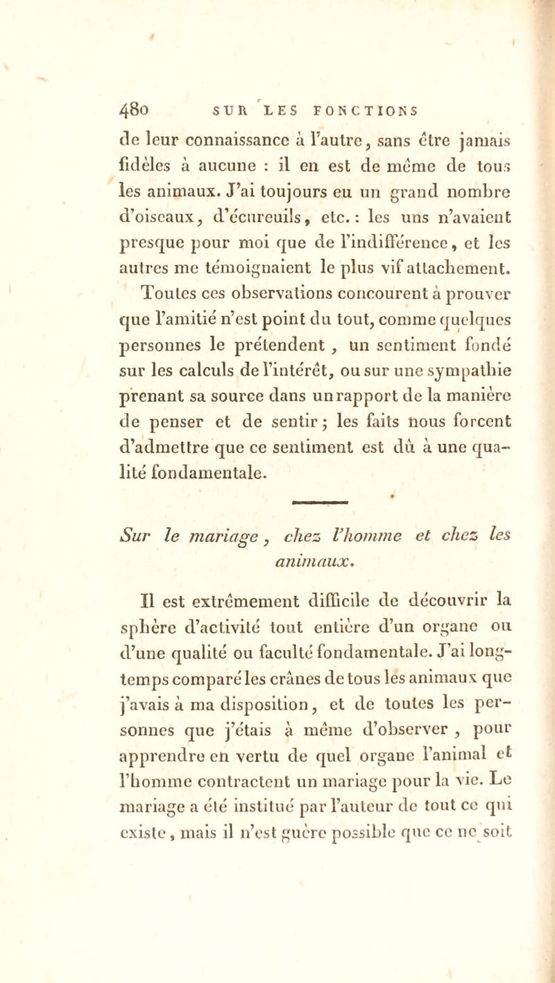 tic leur connaissance à l’autre, sans être jamais fidèles à aucune : il en est de meme de tous les animaux. J’ai toujours eu un grand nombre d’oiseaux, d’écureuils, etc.: les uns n’avaieut presque pour moi que de l’indifférence, et les autres me témoignaient le plus vif attachement. Toutes ces observations concourent à prouver que l’amitié n’est point du tout, comme quelques personnes le prétendent , un sentiment fondé sur les calculs de l’intérêt, ou sur une sympathie prenant sa source dans un rapport de la manière de penser et de sentir; les faits nous forcent d’admettre que ce sentiment est dû à une qua- lité fondamentale. Sur le mariage, chez l’homme et chez les animaux. Il est extrêmement difficile de découvrir la sphère d’activité tout entière d’un organe ou d’une qualité ou faculté fondamentale. J’ai long- temps comparé les crânes de tous les animaux que j’avais à ma disposition, et de toutes les per- sonnes que j’étais à même d’observer , pour apprendre en vertu de quel orgaue l’animal et l’homme contractent un mariage pour la vie. Le mariage a été institué par l’auteur de tout ce qui existe, mais il 11’est guère possible que ce ne soit