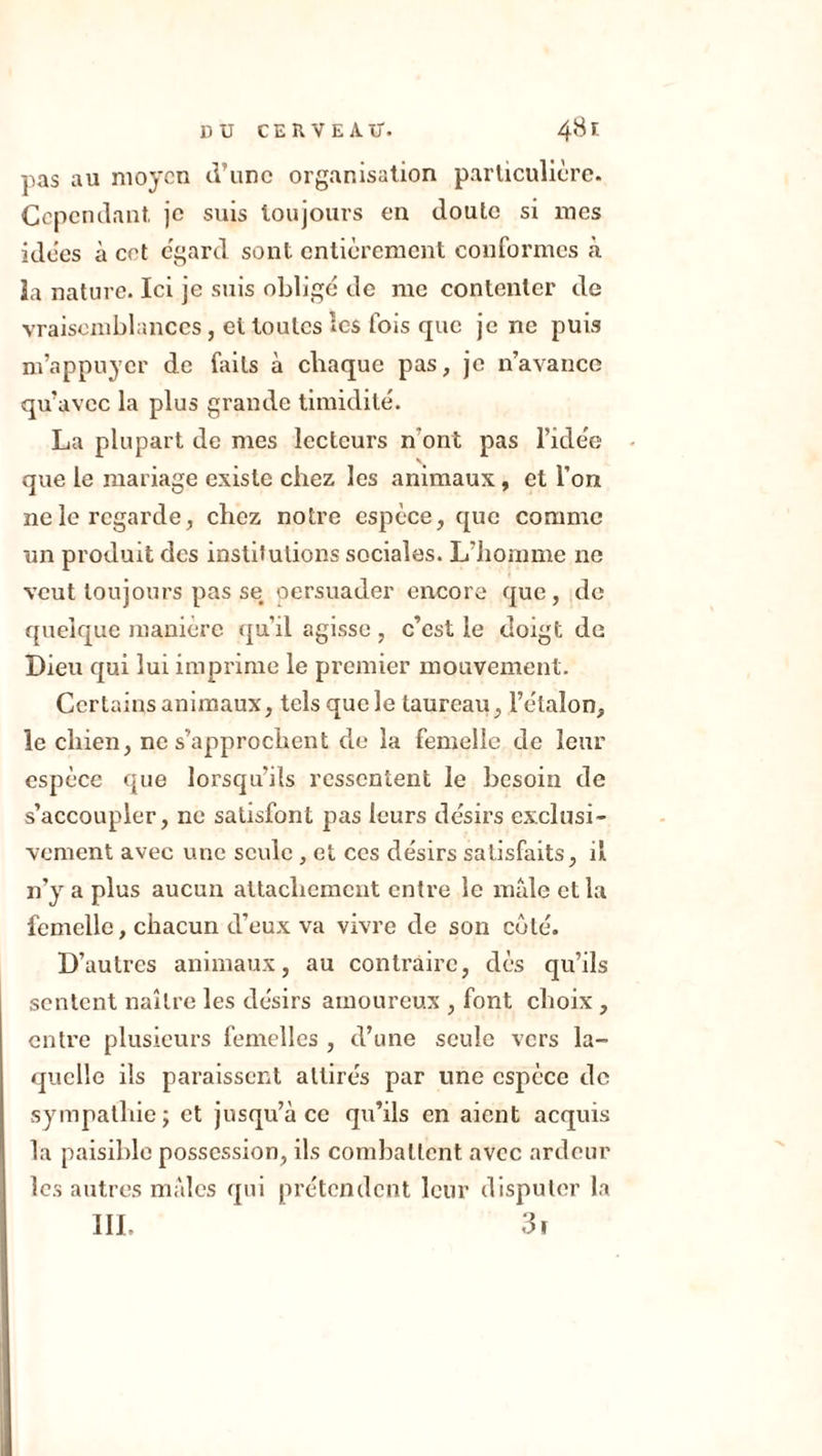 pas au moyen d’une organisation particulière. Cependant, je suis toujours en doute si mes idées à cet egard sont entièrement conformes à la nature. Ici je suis obligé de me contenter de vraisemblances, et toutes les fois que je ne puis m’appuyer de faits à chaque pas, je n’avance qu’avec la plus grande timidité. La plupart de mes lecteurs n’ont pas l’idée que le mariage existe chez les animaux, et l'on ne le regarde, chez notre espèce, que comme un produit des institutions sociales. L’homme ne veut toujours pas se persuader encore que, de quelque manière qu’il agisse , c’est le doigt de Dieu qui lui imprime le premier mouvement. Certains animaux, tels que le taureau , l’étalon, le chien, ne s’approchent de la femelle de leur espèce que lorsqu’ils ressentent le besoin de s’accoupler, ne satisfont pas leurs désirs exclusi- vement avec une seule , et ces désirs satisfaits, il n’y a plus aucun attachement entre le male et la femelle, chacun d’eux va vivre de son côté. D’autres animaux, au contraire, dès qu’ils sentent naître les désirs amoureux , font choix , entre plusieurs femelles , d’une seule vers la- quelle ils paraissent attirés par une espèce de sympathie; et jusqu’à ce qu’ils en aient acquis la paisible possession, ils combattent avec ardeur les autres males qui prétendent leur disputer la