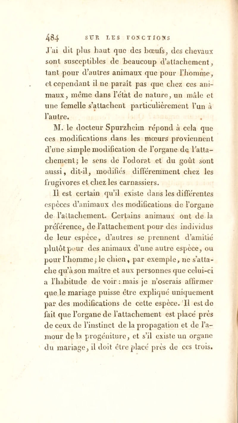 J'ai dil plus haut que des bœufs, des chevaux sont susceptibles de beaucoup d’attachement, lant pour d’autres animaux que pour l’homme, et cependant il ne paraît pas que chez ces ani- maux, même dans l’êtat de nature, un mâle et une femelle s’attachent particulièrement l’un à l’autre. M. le docteur Spurzheim répond à cela que ces modifications dans les mœurs proviennent d’une simple modification de l’organe de ratta- chement; le sens de l’odorat et du goût sont aussi, dit-il, modifiés différemment chez les frugivores et chez les carnassiers. Il est certain qu’il existe dans les différentes espèces d’animaux des modifications de l’organe de l’aitacliement. Certains animaux ont de la préférence, de l’attachement pour des individus de leur espèce, d’autres se prennent d’amitié plutôt peur des animaux d’une autre espèce, ou pour l'homme ; le chien, par exemple, ne s’atta- che qu’à son maître et aux personnes que celui-ci a l’habitude de voir : mais je n’oserais affirmer que le mariage puisse être expliqué uniquement par des modifications de cette espèce. Il est de fait que l’organe de l'attachement est placé près de ceux de l’instinct de la propagation et de l’a- mour delà progéniture, et s’il existe un organe du mariage, il doit être placé près de ces trois.