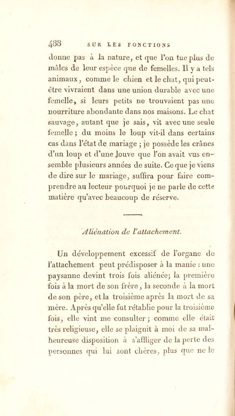 donne pas à la nature, et que l’on tue plus de males de leur espèce que de femelles. Il y a tels animaux, comme le chien et le chat, qui peut- être vivraient dans une union durable avec une femelle, si leurs petits ne trouvaient pas une nourriture abondante dans nos maisons. Le chat sauvage, autant que je sais, vit avec une seule femelle ; du moins le loup vit-il dans certains cas dans l’état de mariage ■ je possède les crânes d’un loup et d’une louve que l’on avait vus en- semble plusieurs années de suite. Coque je viens de dire sur le mariage, suffira pour faire com- prendre au lecteur pourquoi je ne parie de cette matière qu’avec beaucoup de réserve. Aliénation de rattachement. Un développement excessif de l’organe de l’attachement peut prédisposer à la manie : une paysanne devint trois fois aliénée ; la première fois à la mort de son frère, la seconde à la mort de son père, et la troisième après la mort de sa mère. Après qu’elle fut rétablie pour la troisième fois, elle vint me consulter; comme elle était très religieuse, elle se plaignit à moi de sa mal- heureuse disposition cà s’affliger de la perte des personnes qui lui sont chères, plus que ne le