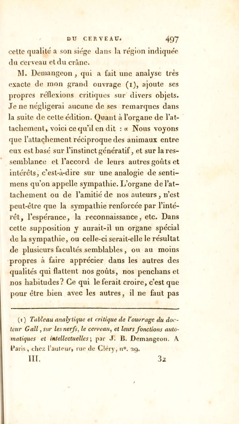 celte qualité a son siège dans la région indiquée du cerveau et du crâne. M. Demangeon , qui a l'ait une analyse très exacte de mon grand ouvrage (i), ajoute ses propres réflexions critiques sur divers objets. Je ne négligerai aucune de ses remarques dans la suite de celle édition. Quant à l’organe de Rat- tachement, voici ce qu’d en dit : « Nous voyons que Rattachement réciproque des animaux entre eux est basé sur l’instinct généralif, et sur la res- semblance et Raccord de leurs autres goûts et intérêts, c’est-à-dire sur une analogie de senti- mens qu’on appelle sympathie. L’organe de Rat- tachement ou de l’amitié de nos auteurs, n’est peut-être que la sympathie renforcée par l’inté- rêt, l’espérance, la reconnaissance, etc. Dans cette supposition y aurait-il un organe spécial de la sympathie, ou celle-ci serait-elle le résultat de plusieurs facultés semblables, ou au moins propres à faire apprécier dans les autres des qualités qui flattent nos goûts, nos penclians et nos habitudes? Ce qui le ferait croire, c’est que pour être bien avec les autres, il ne faut pas (i ) Tableau analytique et critique de l’ouvrage du doc- teur Gall, sur les nerfs, le cerveau, et leurs fondions auto- matiques et intellectuelles ; par J. B. Demangeon. A. i’aris, chez l’auteur, rue de Cléry, n°. sig, in. 3z