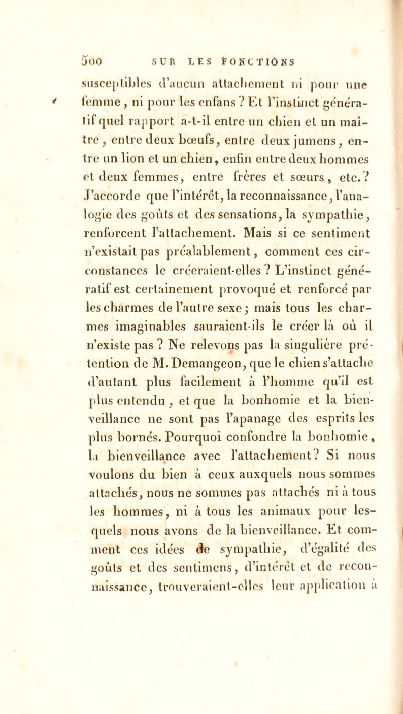 susceptibles d’aucun attachement ni pour une femme, ni pour les enfans ? Et l’instinct généra- tif quel rapport a-t-il entre un chien et un maî- tre , entre deux bœufs, entre deux junions, en- tre un lion et un chien, enfin entre deux hommes et deux femmes, entre frères et sœurs, etc.? J’accorde que l’intérêt, la reconnaissance, l’ana- logie des goûts et des sensations, la sympathie, renforcent l’attachement. Mais si ce sentiment n’existait pas préalablement, comment ces cir- constances le créeraient-elles ? L’instinct géné- ratif est certainement provoqué et renforcé par les charmes de l’autre sexe ; mais tous les char- mes imaginables sauraient-ils le créer là où il n’existe pas ? Ne relevons pas la singulière pré- tention de M. Demangeon, que le chien s’attache d’autant plus facilement à l’homme qu’il est plus entendu , et que la bonhomie et la bien- veillance ne sont pas l’apanage des esprits les plus bornés. Pourquoi confondre la bonhomie , la bienveillance avec l’attachement ? Si nous voulons du bien à ceux auxquels nous sommes attachés, nous ne sommes pas attachés ni à tous les hommes, ni à tous les animaux pour les- quels nous avons de la bienveillance. Et com- ment ces idées de sympathie, d’égalité des goûts et des sentimens, d’intérêt et de recon- naissance, trouveraient-elles leur application a