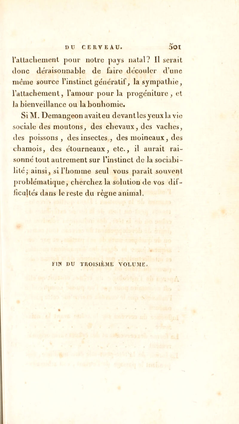 rattachement pour notre pays natal? Il serait donc déraisonnable de faire découler d’une meme source l’instinct génératif, la sympathie, rattachement, l’amour pour la progéniture, et la bienveillance ou la bonhomie. SiM. Demangeon avaiteu devant les yeux la vie sociale des moulons, des chevaux, des vaches, des poissons , des insectes , des moineaux, des chamois, des étourneaux, etc., il aurait rai- sonne tout autrement sur l’instinct de la sociabi- lité ; ainsi, si l’homme seul vous paraît souvent problématique, cherchez la solution de vos dif- ficultés dans le reste du règne animal. FIN DU TROISIÈME VOLUME.