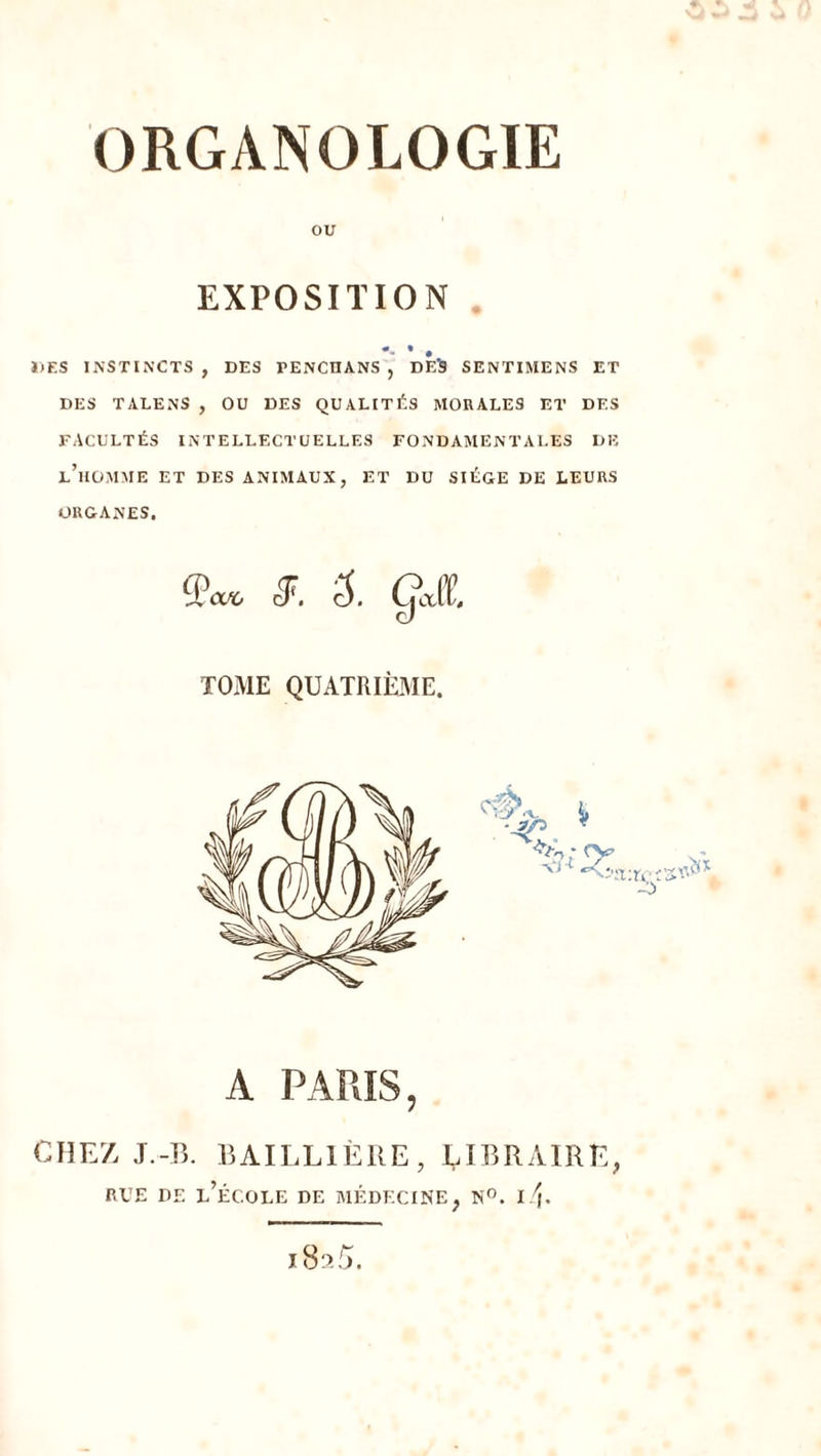 ORGANOLOGIE ou EXPOSITION •- •. DES INSTINCTS , DES PENCUANS , DES SENTIMENS ET DES TALENS , OU DES QUALITÉS MORALES ET DES FACULTÉS INTELLECTUELLES FONDAMENTALES DE l’homme et DES ANIMAUX, ET DU SIEGE DE LEURS ORGANES. 3^. 5. gjt TOME QUATRIÈME. A PARIS, CHEZ J.-B. BAILLIÈRE, ÈIRRAIRE, RUE DE l’école DE MÉDECINE, N”. I i(.