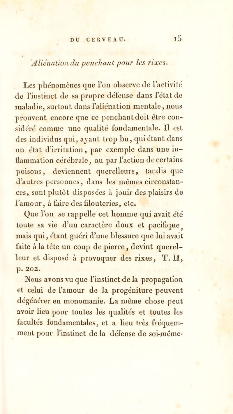 DU CE Fx VEAU. Aliénation du pciicliant pour les nxcs. Les plic'nomcncs que l’on observe de TacliviIo- de rinsLîuct de sa propre défense dans l’élat de maladie, surtout dans l’alienation mentale, nous prouvent encore que ce penchant doit être con- sidéré comme une qualité fondamentale. Il est des individus qui, ayant trop bu, qui étant dans un état d’irritation, par exemple dans une in- llammation cérébrale, ou par l’action de certains poisons, deviennent querelleurs, tandis que d’autres personnes, dans les memes circonstan- ces, sont plutôt disposées à jouir des plaisirs de lamoar, à faire des fdouteries, etc. Que l’on se rappelle cet homme qui avait été toute sa vie d’un caractère doux et pacifique^ mais qui, étant guéri d’une blessure que lui avait faite à la tète un coup de pierre, devint querel- leur et disposé à provoquer des rixes, T. II, p. 202. Nous avons vu que l’instinct de la propagation et celui de l’amour de la progéniture peuvent dégénérer en monomanie. La meme chose peut avoir lieu pour toutes les qualités et toutes les facultés fondamentales, et a lieu très fréquem- ment pour l’instinct de la défense de soi-méme-