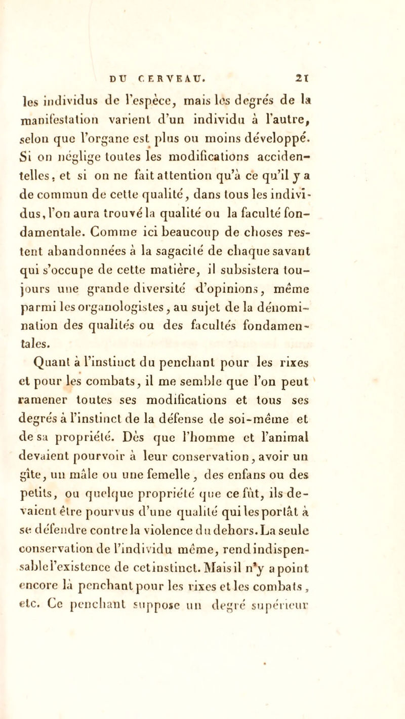 les Individus de l’espèce, mais les degre's de la manireslalion varient d’un individu à l'autre, selon que l’organe est plus ou moins développé. Si on néglige toutes les modifications acciden- telles, et si on ne fait attention qu’à ce qu’il y a de commun de celle qualité, dans tous les indivi- dus, l’on aura trouvé la qualité ou la faculté fon- damentale. Comme ici beaucoup de choses res- tent abandonnées à la sagacité de chaque savant qui s’occupe de cette matière, il subsistera tou- jours une grande diversité d’opinions, meme parmi les organologisles, au sujet de la dénomi- nation des qualités ou des facultés fondamen- tales. Quant à l’instinct du penchant pour les rixes et pour les combats, il me semble que l’on peut ramener toutes ses moditicalions et tous ses de grés à l’instinct de la défense de soi-méme et de sa propriété. Dès que l’homme et l’animal devaient pourvoir à leur conservation, avoir un gîte, un male ou une femelle , des enfans ou des petits, ou quelque propriété (]ue ce fût, ils de- vaient être pourvus d’une qualité qui les portât à se défendre contre la violence du dehors. La seule conservation de l’individu meme, rendindispen- sablci’existcnce de cctinstlnct. Maisil n*y a point encore là penchant pour les rixes et les combats, etc. Ce [)cnchant suppose un degré supérieur