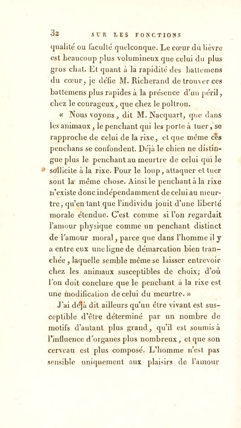 33 (jualilé ou facullé quelconque. Le cœur du lièvre est beaucoup plus volumineux que celui du plus gros chat. Et quant à la rapidité des baUemens du cœur, je défie M. Ricberand de trouver ces batlcmens plus rapides à la présence d’un péril, chez le courageux, que chez le poltron. « Nous vojons , dit M. Nacquart, que dans les animaux, le penchant qui les porte à tuer, se rapproche de celui de la rixe, et que même ces penchans se confondent. Déjà le ehien ne distin- gue plus le penchant au meurtre de celui qui le sollicite à la rixe. Pour le loup, attaquer et tuer sont la meme chose. Ainsi le penchant à la rixe n’existe donc indépendamment de celui au meur- tre, qu’en tant que l’individu jouit d’une liberté morale étendue. C’est comme si l’on regardait l’amour physique comme un penchant distinct de Paraour moral, parce que dans l’homme il y a entre eux une ligne de démarcation bien tran- chée , laquelle semble meme se laisser entrevoir chez les animaux susceptibles de choix; d’où Ton doit conclure que le penchant à la rixe est une modification de celui du meurtre. >j J’ai dé'jà dit ailleurs qu’un être vivant est sus- ceptible d’étre déterminé par un nombre de motifs d’autant plus grand, qu’il est soumis à l’influence d'organes plus nombreux, et que son cerveau est plus composé. L’homme n’e.st pas sensible uniquement aux plaisirs de rainonr