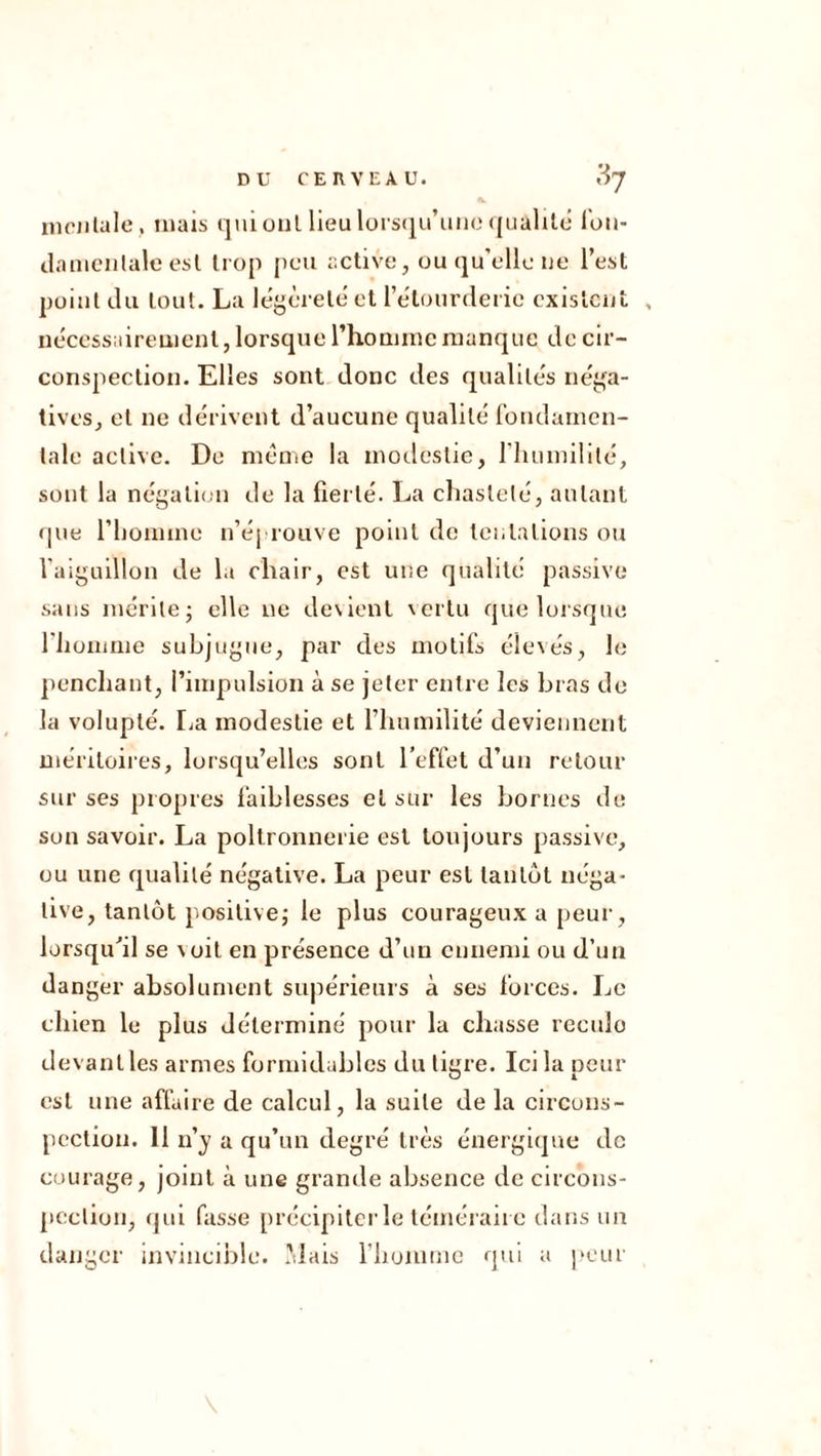 inciilalc , !nals qui oui Heu lorscju’uiK'((ualilc Ion- ilaniciilale esl Irop peu active, ou qu’elle ue l’est point du tout. La le^èrele et l’etonrdeiie cxislcut , nécessairement, lorsque rhominc manque de cir- conspection. Elles sont donc des qualités iiéj^a- tives^ et ne dérivent d’aucune qualité Ibudaincn- lale active. De meme la motlestie, riuimililé, sont la négalifjii de la fierté. La cliasleté, autant (pie l’iiomine ii’éproiive point de tentations ou raigulllon de l.i chair, est une qualité passive sans mérite J elle ne de\ient vertu que lorsque riioinme subjugue, par des motifs éle\és, le penchant, l’impulsion à se jeter entre les bras de la volupté. I^a modestie et riiumilité deviennent méritoires, lorsqu’elles sont l’effet d’un retour sur ses propres faiblesses et sur les bornes de son savoir. La poltronnerie est toujours passive, ou une qualité négative. La peur est tantôt néga- tive, tantôt positivej le plus courageux a peur, lorsqu'il se voit en présence d’un ennemi ou d’un danger absolument supérieurs à ses forces. Le chien le plus déterminé pour la chasse rcculo devant les armes formidables du tigre. Ici la peur est une affaire de calcul, la suite de la circons- pection. 11 n’}' a qu’un degré très énergique de courage, joint à une grande absence de circons- pection, (jid fasse précipitcide téméraire dans un danger invincible. .Mais riiummc qui a j'our