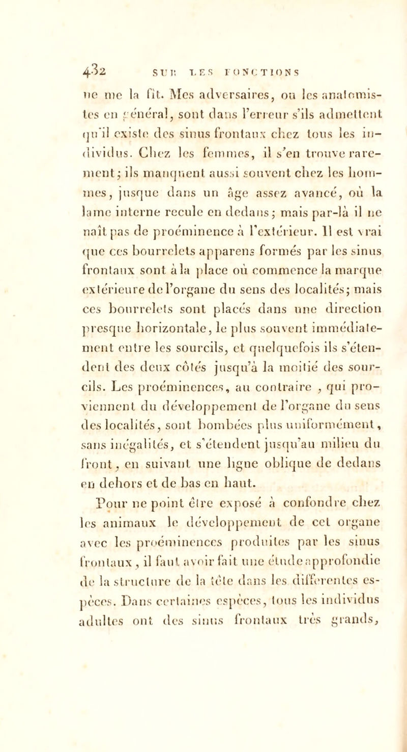 4^2 sim; t.r:.s i onctions 110 iiic la fit. Mes adversaires, ou Icsanalomis- U’s en 1 énéral, sont dans l’ericnr s’ils admettent (ju’il existe des sinus frontaux elicz tous les in- dividus. Chez les femmes, il s’en trouve rare- ment j ils maiKjuent aussi souvent chez les hom- mes, jusque dans un âge assez avancé, où la lame interne recule en dedans,- mais par-là il ne naitjias de proéminence à l’extérieur. 11 est \rai <pic ces bourrelets appareils formés par les sinus frontaux sont à la ])laee où commenee la marque extérieure de l’organe du sens des localités; mais ces bourrelets sont placés dans une direction presque liorizontale, le jdus souvent immédiate- ment entre les sourcils, et quelquefois ils s’éten- dent des deux cotés jusqu’à la moitié tles sour- cils. Les proéminences, au contraire , qui pro- viennent du déveioppemeni de l’organe du sens des localités, sont bombées plus uniformément, sans inégalités, et s’étendent jusqu’au milieu du front , en suivant une ligne oblique de dedans en dehors et de bas en haut. Pour ne point cire exposé à confondre chez les animaux le développement de cet organe avec les proéminences produites par les sinus frontaux , il hmt avoir fait une étndcapprofondic de la structure do la tète dans les diffmentes es- pèces. Dans certaines esjièees, tons les individus adultes ont des sinus l’rontaux très grands.