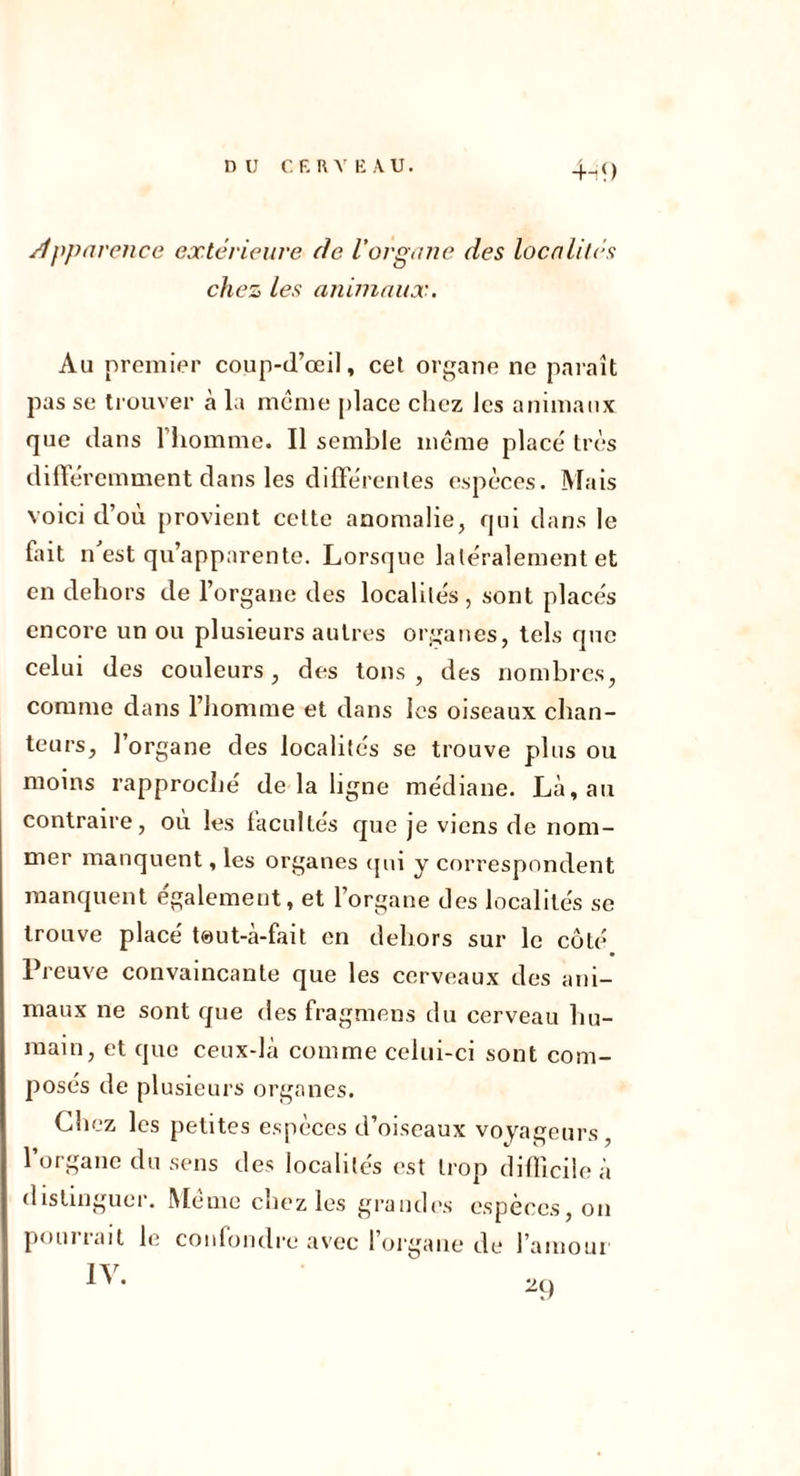 n U C F. F A' F A U. 4-9 /ijiparcnce extérieure de l'organe des locnlités chez Les aïiimnitx. Au premier coup-d’œil, cet organe no paraît pas se trouver à la meme [)lace chez les animaux que dans riiomme. Il semble même place très différemment dans les diderentes espèces. Mais voici d’où provient cette anomalie, qui dans le fait n est qu’apparente. Lorsque latéralement et en dehors de l’organe des localités , sont placés encore un ou plusieurs autres organes, tels que celui des couleurs, des tons, des nombres, comme dans l’homme et dans les oiseaux chan- teurs, l’organe des localités se trouve plus ou moins rapproché delà ligne médiane. Là, au contraire, où les facultés que je viens de nom- mer manquent, les organes (pu y correspondent manquent également, et l’organe des localités se trouve placé tout-à-fait en dehors sur le coté Preuve convaincante que les cerveaux des ani- maux ne sont que des fragmeus du cerveau hu- main, et que ceux-là comme celui-ci sont com- posés de plusieurs organes. Chez les petites espèces d’oiseaux voyageurs, 1 organe du sens des localités est trop difficile à distmguei. Meme chez les gi’andi's especes, on pourrait le confondre avec l’organe de l’amoui