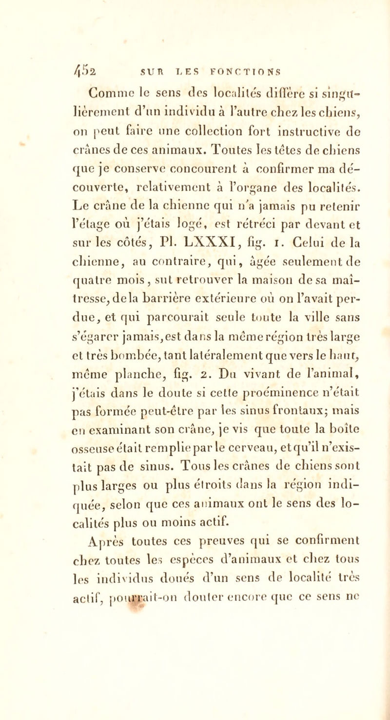 s ir n T, E s FONCTION s /,r,2 Comme le sens tics localiles (liUërc si sin',01- lièrcment d’un individu à l’autre chez les chiens, on peut faire une collection fort instructive do crânes de ces animaux. Toutes les têtes de chiens que je conserve concourent à confirmer ma de- couverte, relativement à l’organe des localile's. Le crâne de la chienne qui n’a jamais pu retenir l’étage où j’e'tais loge^ est rétréci par devant et sur les côtés, PI. LXXXI, fig. i. Celui delà chienne, au contraire, qui, âgée seulement de quatre mois, sut retrouver la maison de sa maî- tresse, delà barrière extérieure où on l’avait per- due, et qui parcouiait seule toute la ville sans s’égarer jamais,est dans la même région très large et très bombée, tant latéralement que vers le haut, même planche, fig. 2. Du vivant de l’animal, j’étais dans le doute si cette proéminence n’était pas formée peut-être par les sinus frontaux; mais eu examinant son crâne, je vis que toute la boîte osseuse était remplie par le cerveau, etqu’il n’exis- tait pas de sinus. Tous les crânes de chiens sont plus larges ou plus étroits dans la région indi- quée, selon que ces animaux ont le sens des lo- calités plus ou moins actif. Après toutes ces preuves qui se confirment chez toutes les espèces d’animaux et chez tous les individus doués d’un sens de localité très actif, pourrait-on douter encore ipic ce sens ne