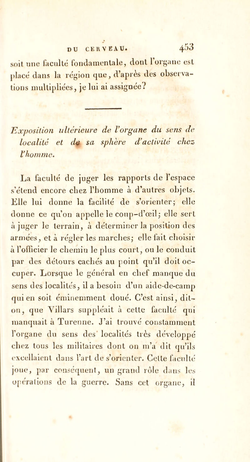 soit DUC faciille fonda mentale, dont 1 oi’i^ane est place' dans la région que, d’après des observa- tions nuiUipllées, je lui ai assignée? Exposilioii ultérieure de l’organe du sens de localité et d^ sa sphère d’activité chez l’homnie. La faculté de juger les rapports de l’espace s’étend encore chez l’homme à d’autres objets. Elle lui donne la facilité de s’oricnier; elle donne ce qu’on appelle le coiq)-d’œil j elle sert à juger le terrain, à déterminer la position des armées, et à régler les marches,* elle fait choisir à l’officier le chemin le plus court, ou le conduit par des détours cachés au point qu’il doit oc- cuper. Lorsque le général en chef manque du sens des localités, il a besoin d’un aide-de-camp qui en soit éminemment doué. C’est ainsi, dit- on, que Yillars suppléait à cette faculté qui manquait à Turenne. J’ai trouvé constamment l’oi'gane du sens des' localités tics développé chez tous les militaires dont on m’a dit qu’ils excellaient dans l’art de s’orienter. Celte faculté joue, par conséquent, un grand rùle dans les opérations de la guerre. Sans cet organe, il