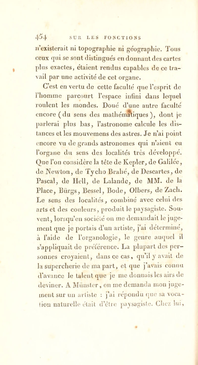 n’exislcrait ni topographie ni ge'ographie. Tons ceux qui SC sont distingués en donnant des caries pins exactes, étaient rendus capables de ce tra- \ail par une activité de cet organe. C’est en vertu de cette faculté que l’esprit de riiomme parcourt l’espace infini dans lequel roulent les mondes. Doué d’une autre faculté encore (du sons des mathématiques), dont je parlerai plus lias, l’astronome calcule les dis- tances et les mouvemons dos astres. Je n’ai point encore vu de grands astronomes qui n’aient eu l’organe du sens des localités très développé. Que l’on considère la tête de Kepler, de Galilée, de Newton, de Tycho Brahé, de Descaries, de Pascal, de Ilell, de Lalande, de MIM. de la Place, Bürgs, Bessel, Bode, Olbers, de Zach. Le sens des localités, combiné avec celui des arts et des couleurs, produit le paysagiste. Sou- vent, lorsqu’on société on me demandait le juge- ment que je portais d’uu artiste, j’ai détermine, à l’aide de l’organologie, le genre auquel il s’appliquait de préférence. La plupart des per- sonnes croyaient, dans ce cas, qu’il y avait de la supercherie de ma part, et que j’avais connu d’avance le talent que je me donnais les airs de deviner. A JMiinstcr, on me demanda mon juge- ment sur un artiste : j’ai répondu «pu; sa voca- tion naturelle était d’éli»! paysagiste. Chez lui.