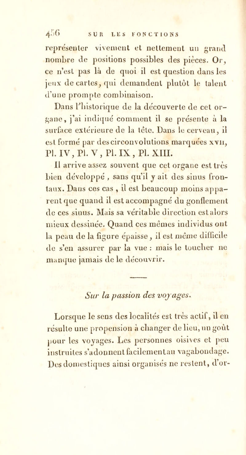 rcîprésculer viveiiiciil et ncllemcul un grand nombre de positions possibles des pièces. Oi’, ce n’esL pas là de quoi il est question dans les jeux de cartes^ qui demandent plutôt le talent d'une prompte combinaison. Dans rbistorique de la decouverte de cet or- gane, j’ai indi([ué comment il se présente à la surface extérieure de la tclc. Dans le cerveau, il est formé par des circonvolutions marquées xvii, n. IV, PI. V, PI.IX, PLxiii. Il arrive assez souvent que cet organe est très bien développé , sans qu’il y ait des sinus fron- taux. Dans ces cas , il est beaucoup moins ap[ta- rent que quand il est accompagné du gonflement de ces sinus. Mais sa véritable direction est alors mieux dessinée. Quand ces memes individus ont la peau de la figure épaisse, il est meme difficile (.le s’en assurer par la vue ; mais le touclier ne mampie jamais de le découvrir. Sur la passion des vojages. Lorsque le sens des localités est très actif, il en résulte une propension à changer de lieu, un goût jiour les voyages. Les [tersonnes oisives et jteu instruites s’adonncnlfacilemenLau vagabondage. Des domestiques ainsi organisés ne restent, d’or-
