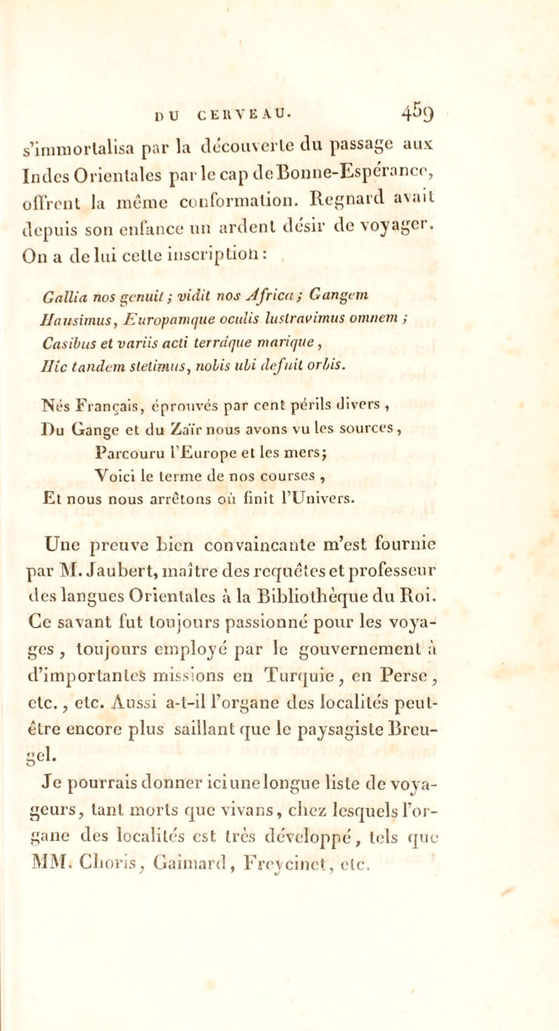 s’iruniorlallsa par la clecouvcrlc du passage aux Indes Orientales par le cap deBonne-Esperaner, oUVcnit la inêinc conforinaüon. Regnard avait depuis son enfance nn ardenl désir do voyagci. On a de lui celle inscription: GalUa nos s^enuit} vidit nos Jfrica; Gangem Ilansimus, Euroynmque oculis luslravimiis omnem ; Casihus et variis acti terrdque manque , Ilic tandem stelirnus, nohis uhi défait orhis. Nés Français, éprouvés par cent périls divers , Du Gange et du Zaïrnous avons vu les sources, Parcouru l’Europe et les mersj Voici le terme de nos courses , Et nous nous arrêtons où finit l’Univers. Une preuve bien convaincante m’est fournie par M. Jaubert, maître des rccjnétcs et professeur des langues Orientales à la Bibliothèque du Roi. Ce savant fut toujours passionné pour les voya- ges , toujours employé par le gouvernement à d’importantes missions en Turf[uie, en Perse, etc., etc. Aussi a-t-il l’organe des localités peut- être encore plus saillant que le paysagiste Breu- gel. Je pourrais donner iciunelongue liste de voya- geurs, tant morts que vivans, chez lesquels l’or- gane des localités est très développé, tels que MjM. Clioris, Gainiard, Freycinet, etc.