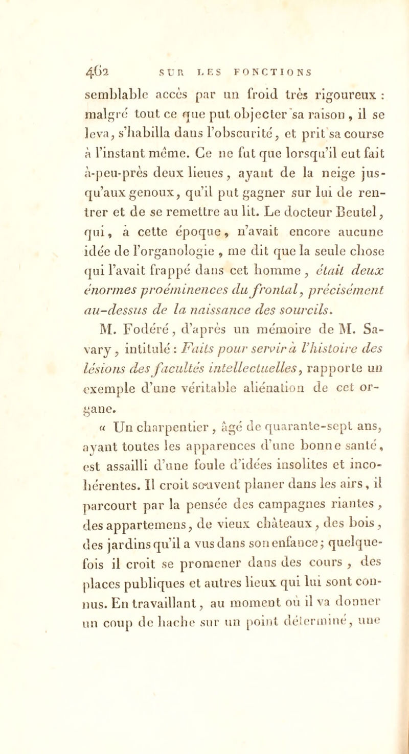 semblable accès par un froid très rigoureux : malgic tout ce que put objecter'sa raison , il se leva, s’habilla dans l’obscurité, et prit sa course à l’instant meme. Ce ne fut que lorsqu’il eut fait à-peu-près deux lieues, ayant de la neige jus- qu’aux genoux, qu’il put gagner sur lui de ren- trer et de se remettre au lit. Le docteur Beutel, qui, à cette époque, n’avait encore aucune idée de l’organologie , me dit que la seule chose qui l’avait frappé dans cet homme , était deux énormes proéminences du frontal, précisément au-dessus de la naissance des sourcils. ]M. Fodéré, d’après un mémoire de INI. Sa- vary, intitulé : Faits pour servir a Vhistoire des lésions des facultés intellectuelles, rapporte un exemple d’une véritable aliénation de cet or- gane. « Un charpentier , âgé de quarante-sept ans, ayant toutes les apjiarences d’une bonne santé, est assailli d’une foule d’idées insolites et inco- hérentes. Il croit so*uvent planer dans les airs, il parcourt par la pensée des campagnes riantes , des appartemens, de vieux châteaux, des bois , des jardins qu’il a vus dans son enfance j quelque- fois il croit se promener dans des cours , des places publiques et autres lieux qui lui sont con- nus. En travaillant, au moment ou il va donner un cnu[) de hache sur un point délerimne, une