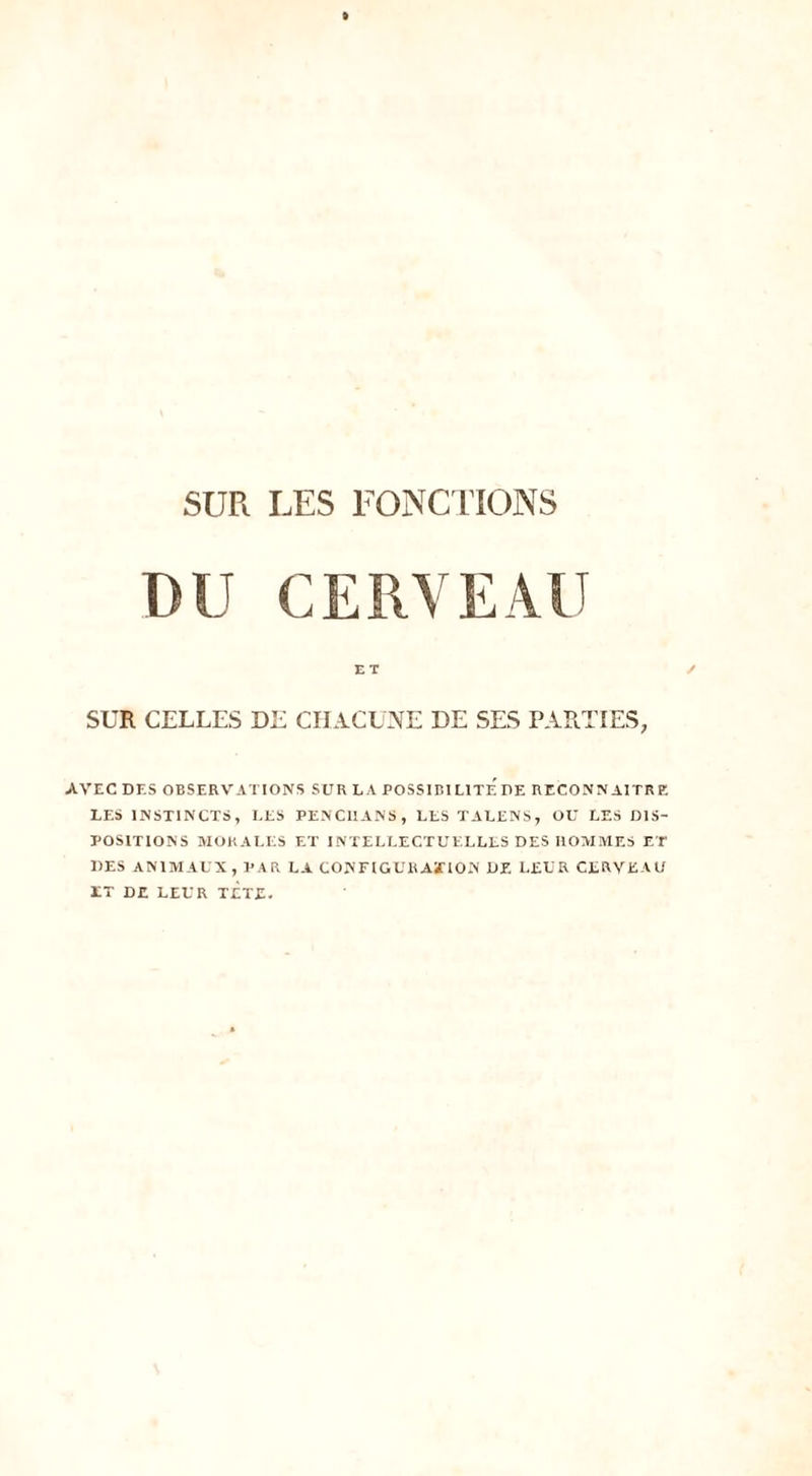 DU CERVEAU ET ✓ SUR CELLES DE CHACUNE DE SES PARTIES, AVEC DES OBSERVATIONS SUR LA POSSIBILITE DE RECONNAITRE LES INSTINCTS, LES PENC1IANS, LES TALENS, OU LES DIS- POSITIONS MORALES ET INTELLECTUELLES DES HOMMES ET DES ANIMAUX, PAR LA CONFIGURAÏION DE LEUR CERVEAU ET DE LEUR TETE.