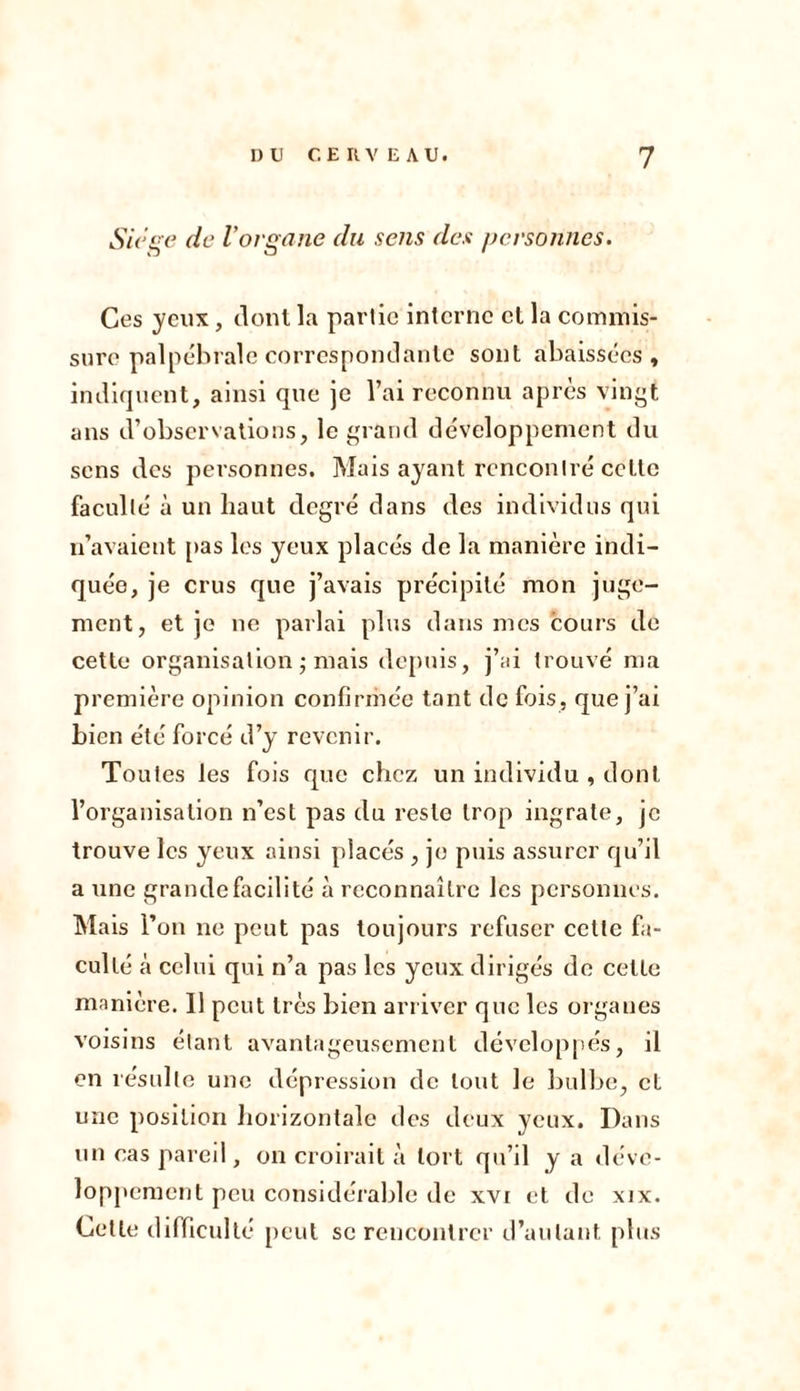 Siégé de l'organe du sens des personnes. Ces yeux, dont la partie interne et la commis- sure palpébrale correspondante sont abaissées, indiquent, ainsi que je l’ai reconnu après vingt ans d’observations, le grand développement du sens des personnes. Mais ayant rencontré cette faculté à un haut degré dans des individus qui n’avaient pas les yeux placés de la manière indi- quée, je crus que j’avais précipité mon juge- ment, et je ne parlai plus dans mes cours de cette organisation ; mais depuis, j’ai trouvé ma première opinion confirmée tant de fois, que j’ai bien été forcé d’y revenir. Toutes les fois que chez un individu , dont l’organisation n’est pas du reste trop ingrate, je trouve les yeux ainsi placés , je puis assurer qu’il a une grande facilité à reconnaître les personnes. Mais l’on ne peut pas toujours refuser cette fa- culté à celui qui n’a pas les yeux dirigés de celle manière. 11 peut très bien arriver que les organes voisins étant avantageusement développés, il en résulte une dépression de tout le bulbe, et une position horizontale des deux yeux. Dans un cas pareil, on croirait à tort qu’il y a déve- loppement peu considérable de xvi et de xix. Cette difficulté peut se rencontrer d’autant plus