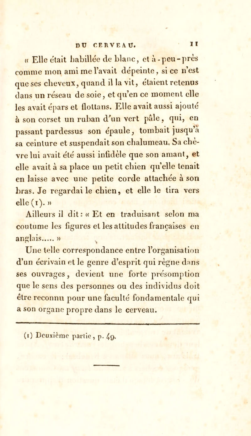 « Elle était habillée de blanc, et à-peu-près comme mon ami me l’avait dépeinte, si ce n’est que ses cheveux, quand il la vit, étaient retenus clans un réseau de soie, et qu’en ce moment elle les avait épars et floltans. Elle avait aussi ajouté à son corset un ruban d'un vert pale, qui, en passant pardessus son épaule, tombait jusqu’à sa ceinture et suspendait son chalumeau. Sa clie- vre lui avait été aussi infidèle que son amant, et elle avait à sa place un petit chien quelle tenait en laisse avec une petite corde attachée à son bras. Je regardai le chien, et elle le tira vers elle (i). » Ailleurs il dit: « Et en traduisant selon ma coutume les figures et les attitudes françaises en anglais » Une telle correspondance entre l’organisation d’un écrivain et le genre d’esprit qui règne dans ses ouvrages, devient une forte présomption que le sens des personnes ou des individus doit être reconnu pour une faculté fondamentale qui a son organe propre dans le cerveau. (i) Deuxième partie, p. 4g.