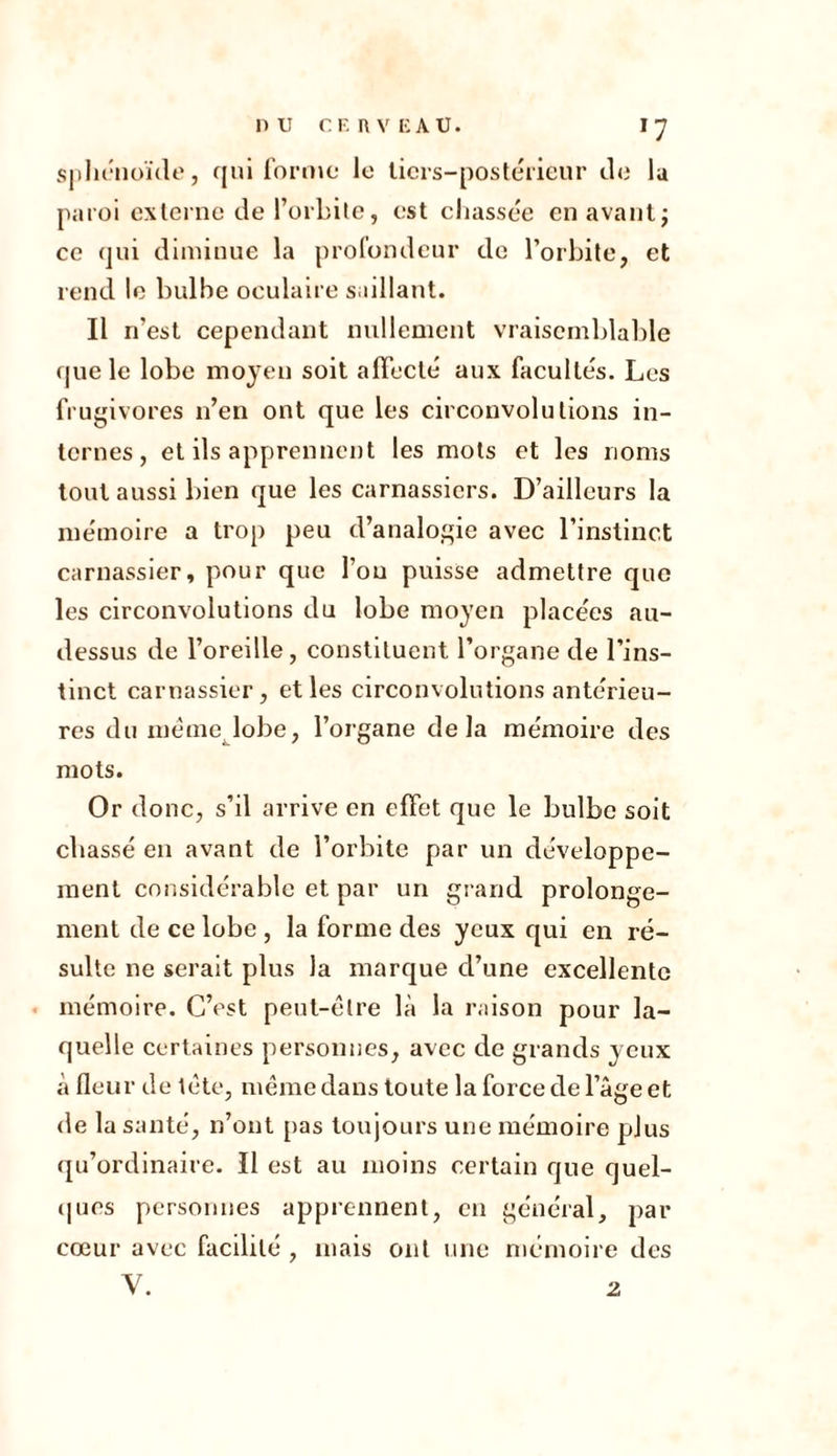 nu CF. «VEAU. J7 sphénoïde, qui forme le tiers-postérieur de lu paroi externe de l’orbite, est chassée en avantj ce qui diminue la profondeur de l’orbite, et rend le bulbe oculaire saillant. Il n’est cependant nullement vraisemblable que le lobe moyen soit affecté aux facultés. Les frugivores n’en ont que les circonvolutions in- ternes, et ils apprennent les mots et les noms tout aussi bien que les carnassiers. D’ailleurs la mémoire a trop peu d’analogie avec l’instinct carnassier, pour que fou puisse admettre que les circonvolutions du lobe moyen placées au- dessus de l’oreille, constituent l’organe de l’ins- tinct carnassier, et les circonvolutions antérieu- res du même lobe, l’organe delà mémoire des mots. Or donc, s’il arrive en effet que le bulbe soit chassé en avant de l’orbite par un développe- ment considérable et par un grand prolonge- ment de ce lobe , la forme des yeux qui en ré- sulte ne serait plus la marque d’une excellente mémoire. C’est peut-être là la raison pour la- quelle certaines personnes, avec de grands yeux à fleur de tête, même dans toute la force de l’âge et de la santé, n’ont pas toujours une mémoire plus qu’ordinaire. Il est au moins certain que quel- ques personnes apprennent, en général, par cœur avec facilité , mais ont une mémoire des