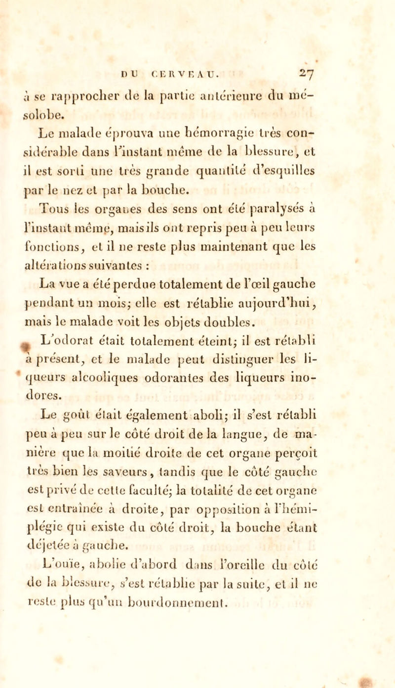 à se rapprocher île la partie antérieure du iné- solobe. Le malade éprouva une hémorragie très con- sidérable dans l'instant meme de la blessure, et il est sorti une très grande quantité d’esquilles par le nez et par la bouche. Tous ies organes des sens ont été paralysés à l’instant même, mais ils ont repris peu à peu leurs fonctions, et il 11e reste plus maintenant que les altérations suivantes : La vue a été perdue totalement de l’œil gauche pendant un mois; elle est rétablie aujourd’hui, mais le malade voit les objets doubles. t L odorat était totalement éteint; il est rétabli à présent, et le malade peut distinguer les li- queurs alcooliques odorantes des liqueurs ino- dores. Le goût élait également aboli; il s’est rétabli peu à peu sur le côté droit de la langue, de ma- nière que la moitié droite de cet organe perçoit très bien les saveurs, tandis que le côté gauche est privé de cette faculté; la totalité de cet organe est entraînée à droite, par opposition à l’hémi- plégie qui existe du côté droit, la bouche étant déjetée à gauche. L’ouïe, abolie d’abord dans l’oreille du côté de la blessure, s’est rétablie par la suite, et il ne reste plus qu’un bourdonnement.