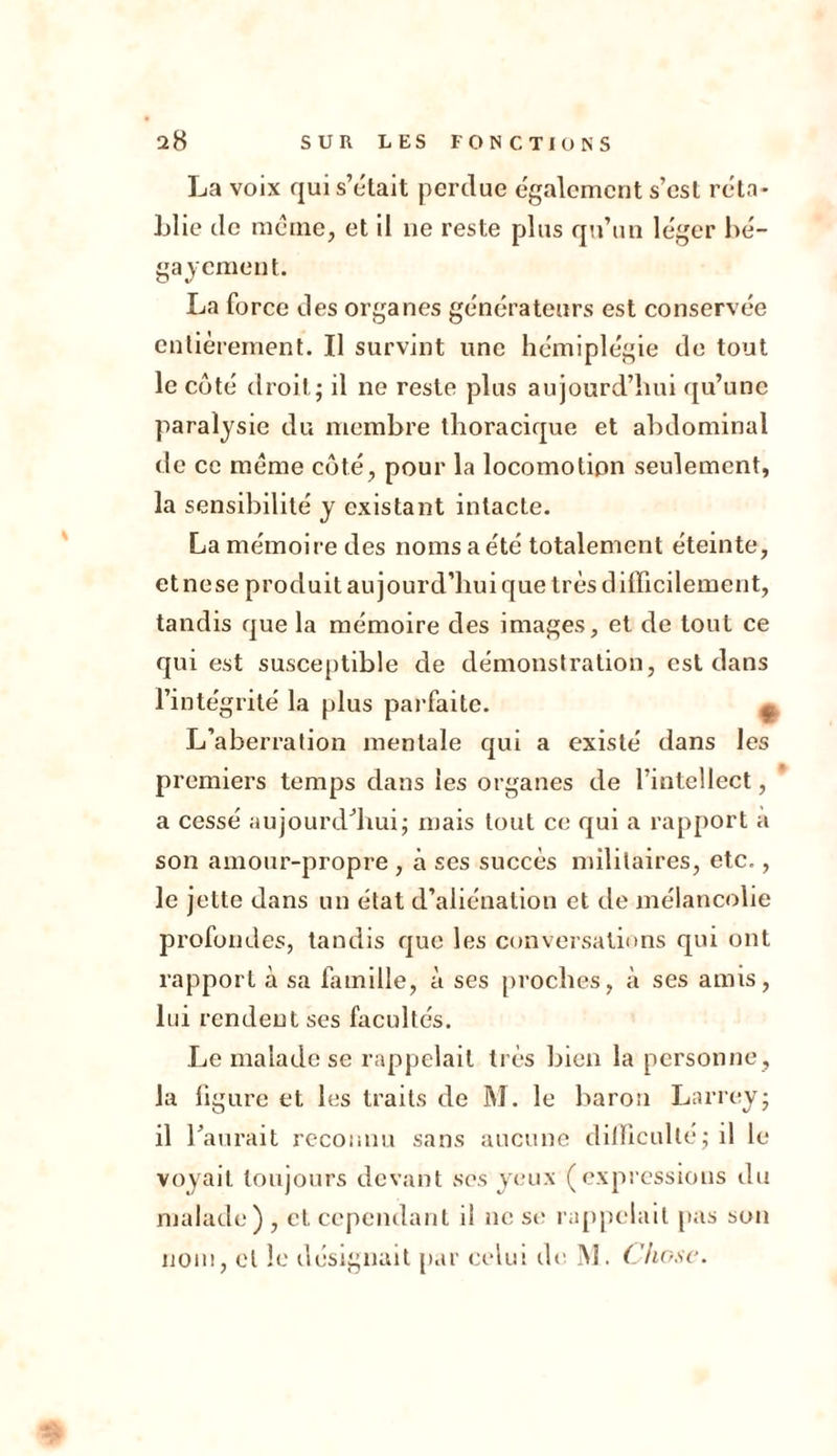 La voix qui s’était perdue également s’est réta- blie de même, et il ne reste plus qu’un léger bé- gaiement. La force des organes générateurs est conservée entièrement. Il survint une hémiplégie de tout le coté droit; il ne reste plus aujourd’hui qu’une paralysie du membre thoracique et abdominal de ce meme côté, pour la locomotion seulement, la sensibilité y existant intacte. La mémoire des noms a été totalement éteinte, etnese produit aujourd’hui que très difficilement, tandis que la mémoire des images, et de tout ce qui est susceptible de démonstration, est dans l’intégrité la plus parfaite. ^ L’aberration mentale qui a existé dans les premiers temps dans les organes de l’intellect, a cessé aujourd’hui; mais tout ce qui a rapport a son amour-propre , à ses succès militaires, etc., le jette dans un état d’aliénation et de mélancolie profondes, tandis que les conversations qui ont rapport à sa famille, à ses proches, à ses amis, lui rendent ses facultés. Le malade se rappelait très bien la personne , la figure et les traits de M. le baron Larrey; il l’aurait reconnu sans aucune difficulté; il le voyait toujours devant ses yeux (expressions du malade) , eL cependant il ne se rappelait pas son nom, et le désignait par celui de M. Chose.