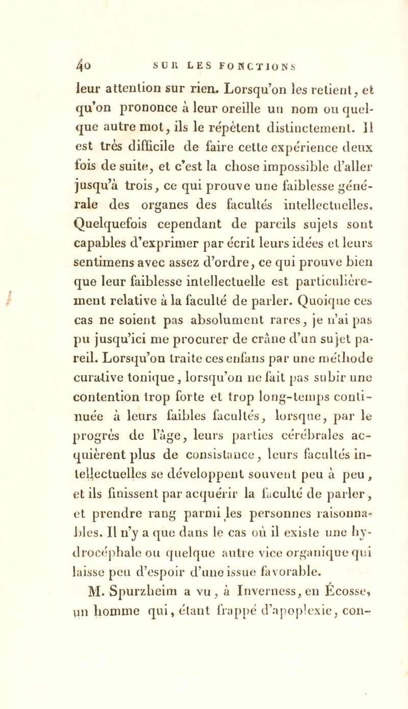 leur attention sur rien.. Lorsqu’on les retient, et qu’on prononce à leur oreille un nom ou quel- que autre mot, ils le répètent distinctement. Il est très difficile de faire cette expérience deux lois de suite, et c’est la chose impossible d’aller jusqu’à trois, ce qui prouve une faiblesse géné- rale des organes des facultés intellectuelles. Quelquefois cependant de pareils sujets sont capables d’exprimer par écrit leurs idées cl leurs sentimens avec assez d’ordre, ce qui prouve bien que leur faiblesse intellectuelle est particulière- ment relative à la faculté de parler. Quoique ces cas ne soient pas absolument rares, je n’ai pas pu jusqu’ici me procurer de crâne d’un sujet pa- reil. Lorsqu’on traite ces enfans par une méthode curative tonique, lorsqu’on ne fait pas subir une contention trop forte et trop long-temps conti- nuée à leurs faibles facultés, lorsque, par le progrès de l’âge, leurs parties cérébrales ac- quièrent plus de consistance, leurs facultés in- tellectuelles se développent souvent peu à peu , et ils finissent par acquérir la faculté de parler, et prendre rang parmi les personnes raisonna- bles. Il n’y a que dans le cas où il existe une hy- drocéphale ou quelque autre vice organique qui laisse peu d’espoir d’une issue favorable. M. Spurzheim a vu, à Inverness,en Écosse, un homme qui, étant frappé d’apoplexie, cou-