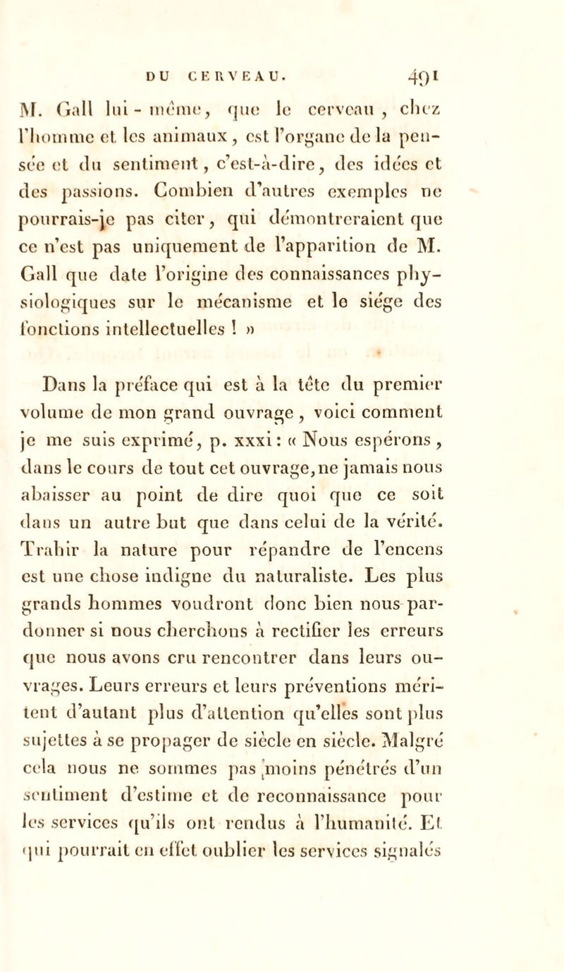 M. Gall lui-meme, que le cerveau, chez l'homme cl, les animaux, est l’organe de lu pen- sée et du sentiment, c’est-à-dire, des idées et des passions. Combien d’autres exemples ne pourrais-je pas citer, qui démontreraient que ce n’est pas uniquement de l’apparition de M. Gall que date l’origine des connaissances phy- siologiques sur le mécanisme et le siège des fonctions intellectuelles ! » Dans la préface qui est à la tète du premier volume de mon grand ouvrage, voici comment je me suis exprimé, p. xxxi: « Nous espérons , dans le cours de tout cet ouvrage,ne jamais nous abaisser au point de dire quoi que ce soit dans un autre but que dans celui de la vérité. Trahir la nature pour répandre de l’encens est une chose indigne du naturaliste. Les plus grands hommes voudront donc bien nous par- donner si nous cherchons à rectifier les erreurs que nous avons cru rencontrer dans leurs ou- vrages. Leurs erreurs et leurs préventions méri- tent d’autant plus d’attention qu’elles sont plus sujettes à se propager de siècle en siècle. Malgré cela nous ne sommes pas jmoins pénétrés d’un sentiment d’estime et de reconnaissance pour les services qu’ils ont rendus à l’humanité. Et qui pourrait en effet oublier les services signalés