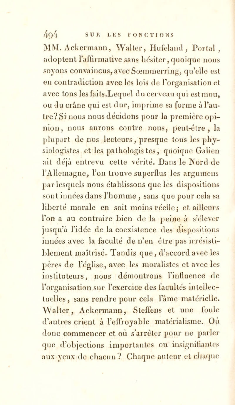 MM. Ackermann, Walter, Hufeland , Portai , adoptent l’affirmative sans hésiter, quoique nous soyons convaincus, avec Sœmmerring, qu’elle est en contradiction avec les lois de l’organisation et avec tous les faits.Lequel du cerveau qui est mou, ou du crâne qui est dur, imprime sa forme à l’au- tre? Si nous nous décidons pour la première opi- nion, nous aurons contre nous, peut-être, la plupart de nos lecteurs, presque tous les phy- siologistes et les pathologistes, quoique Galien ait déjà entrevu cette vérité. Dans le Nord de l’Allemagne, l’on trouve superflus les argumens par lesquels nous établissons que les dispositions sont innées dans l’homme, sans que pour cela sa liberté morale en soit moins réelle; et ailleurs l’on a au contraire bien de la peine à s’élever jusqu’à l'idée de la coexistence des dispositions innées avec la faculté de n’en cire pas irrésisti- blement maîtrisé. Tandis que, d’accord avec les pères de l’église, avec les moralistes et avec les instituteurs, nous démontrons l’influence de l’organisation sur l’exercice des facultés intellec- tuelles, sans rendre pour cela l’âme matérielle. Waller, Ackermann, Slelfens et une foule d’autres crient à l’eflroyable matérialisme. Où donc commencer et où s’arrêter pour ne parler que d’objections importantes ou insignifiantes aux yeux de chacun ? Chaque auteur et chaque