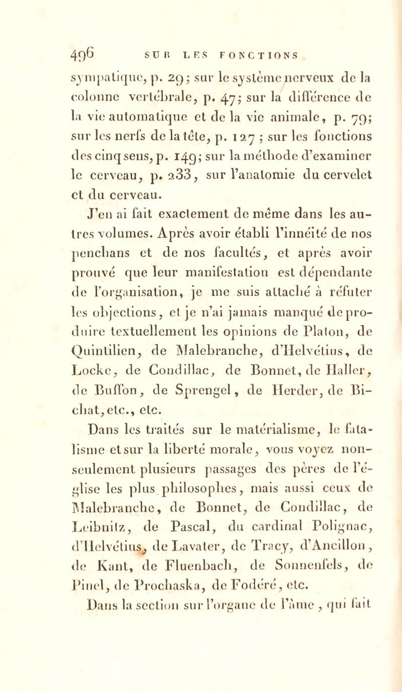sympatique, p. 29; sur le système nerveux de la colonne vertébrale, p. 47; sur la différence de la vie automatique et delà vie animale, p. 79; sur les nerfs de la télé, p. 127; sur les fonctions des cinq sens, p. 149; sur la métliodc d’examiner le cerveau, p. 2.33, sur l’anatomie du cervelet et du cerveau. J’en ai fait exactement de meme dans les au- tres volumes. Après avoir établi l’innéité de 110s penebans et de nos facultés, et après avoir prouvé que leur manifestation est dépendante de l’organisation, je me suis attaché à réfuter les objections, et je n’ai jamais manqué de pro- duire textuellement les opinions de Platon, de Quintilien, de Malebranche, d’IIelvétius, de Locke, de Condillac, de Bonnet, de Haller, de Buffon, de Sprengel, de Herder.de Bi- cbat,etc., etc. Dans les traités sur le matérialisme, le fata- lisme et sur la liberté morale, vous voyez non- seulement plusieurs passages des pères de l'é- glise les plus philosophes, mais aussi ceux de Malebranche, de Bonnet, de Condillac, de Leibnitz, de Pascal, du cardinal Polignac, d’Helvétius, de Lavater, de Tracy, d’Ancillon, de Kant, de Fluenbach, de Sonnenfels, de Pinel, de Prochaska, de Fodéré, etc. Dans la section sur l’organe de l’àme , qui fait
