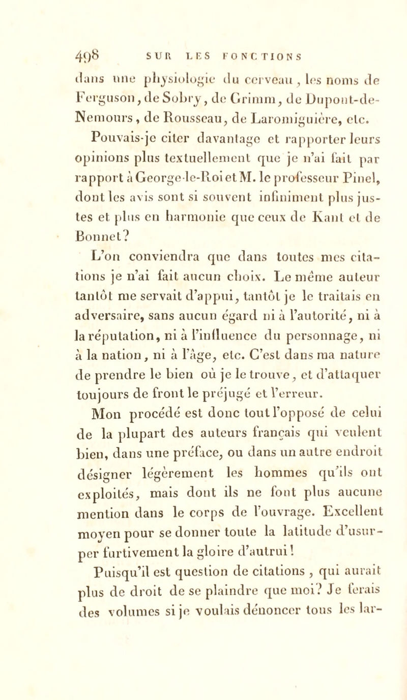 dans «ne physiologie du cerveau , les noms de Ferguson, de Sobry, de G ri mm, de Dupout-de- Nemours, de Rousseau, de Laromiguière, clc. Pouvais-je citer davantage et rapporter leurs opinions plus textuellement que je n’ai fait par rapport àGeorgele-RoietM. le professeur Pinel, dont les avis sont si souvent infiniment plus jus- tes et plus en harmonie que ceux de Kant et de Bonnet? L’on conviendra que dans toutes mes cita- tions je n’ai fait aucun choix. Le meme auteur tantôt me servait d’appui, tantôt je le traitais en adversaire, sans aucun égard ni à l’autorité, ni à la réputation, ni à l’inlluence du personnage, ni à la nation, ni à l’âge, etc. C’est dans ma nature de prendre le bien où je le trouve, et d’attaquer toujours de front le préjugé et l’erreur. Mon procédé est donc tout l’opposé de celui de la plupart des auteurs français qui veulent bien, dans une préface, ou dans un autre endroit désigner légèrement les hommes qu'ils ont exploités, mais dont ils ne font plus aucune mention dans le corps de l’ouvrage. Excellent moyen pour se donner toute la latitude d’usur- per furtivement la gloire d’autrui ! Puisqu’il est question de citations , qui aurait plus de droit de se plaindre que moi? Je ferais des volumes si je voulais dénoncer tous les lar-