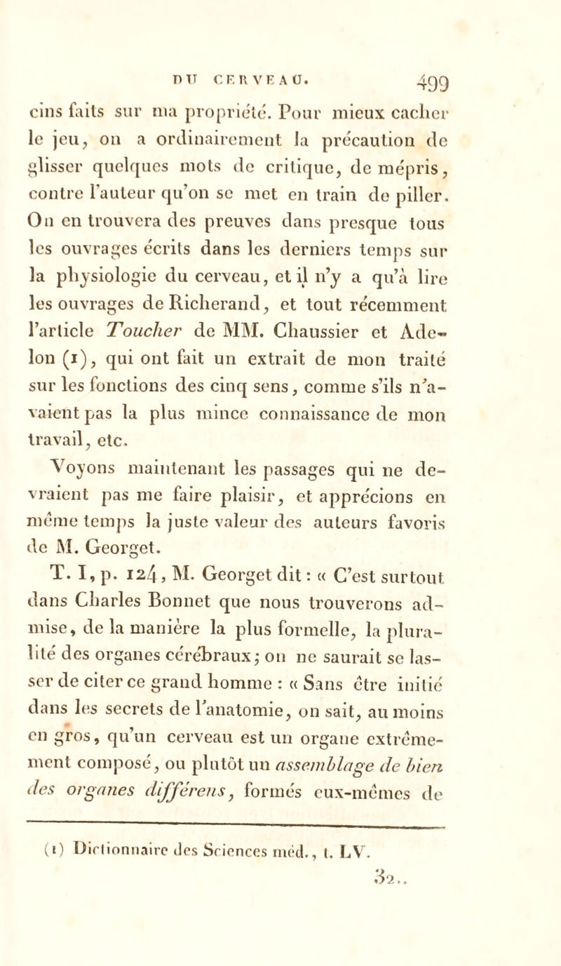 nu CE R VE A ü. 4gg cins faits sur nia propriété. Pour mieux cacher le jeu, on a ordinairement la précaution de glisser quelques mots do critique, de mépris, contre l’auteur qu’on se met en train de piller. On en trouvera des preuves dans presque tous les ouvrages écrits dans les derniers temps sur la physiologie du cerveau, et il n’y a qu’à lire les ouvrages deRicherand, et tout récemment l’article Toucher de MM. Chaussier et Ade- lon (i), qui ont fait un extrait de mon traité sur les fonctions des cinq sens, comme s’ils n’a- vaient pas la plus mince connaissance de mon travail, etc. Voyons maintenant les passages qui ne de- vraient pas me faire plaisir, et apprécions en meme temps la juste valeur des auteurs favoris de M. Georget. T. I, p. 124, M. Georget dit : « C’est surtout dans Charles Bonnet que nous trouverons ad- mise, de la manière la plus formelle, la plura- lité des organes cérébraux,- on ne saurait se las- ser de citer ce grand homme : « Sans être initié dans les secrets de l’anatomie, on sait, au moins en gros, qu’un cerveau est un organe extrême- ment composé, ou plutôt un assemblage de bien des organes différais, formés eux-mêmes de (1) Dictionnaire dos Sciences méd., 1. LV