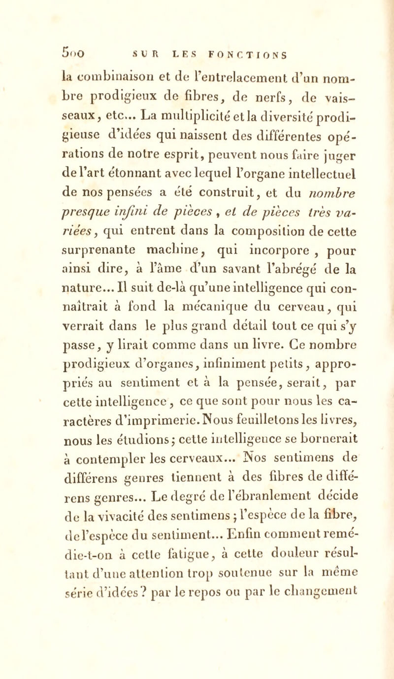 la combinaison et de l’entrelacement d’un nom- bre prodigieux de fibres, de nerfs, de vais- seaux , etc... La multiplicité et la diversité prodi- gieuse d’idées qui naissent des différentes opé- rations de notre esprit, peuvent nous faire juger de l’art étonnant avec lequel l’organe intellectuel de nos pensées a été construit, et du nombre presque infini de pièces , et de pièces très va- riées , qui entrent dans la composition de cette surprenante machine, qui incorpore , pour ainsi dire, à l’âme d’un savant l’abrégé de la nature... Il suit de-là qu’une intelligence qui con- naîtrait à fond la mécanique du cerveau, qui verrait dans le plus grand détail tout ce qui s’j passe, y lirait comme dans un livre. Ce nombre prodigieux d’organes, infiniment petits, appro- priés au sentiment et à la pensée, serait, par cette intelligence, ce que sont pour nous les ca- ractères d’imprimerie. Nous feuilletons les livres, nous les étudions ; cette intelligence se bornerait à contempler les cerveaux... Nos sentimens de différens genres tiennent à des fibres de difïé- rens genres... Le degré de l’ébranlement décide de la vivacité des sentimens j l’espèce de la fibre, de l’espèce du sentiment... Enfin comment remé- die-t-on à cette fatigue, à cette douleur résul- tant d’une attention trop soutenue sur la même série d’idées? par le repos ou par le changement