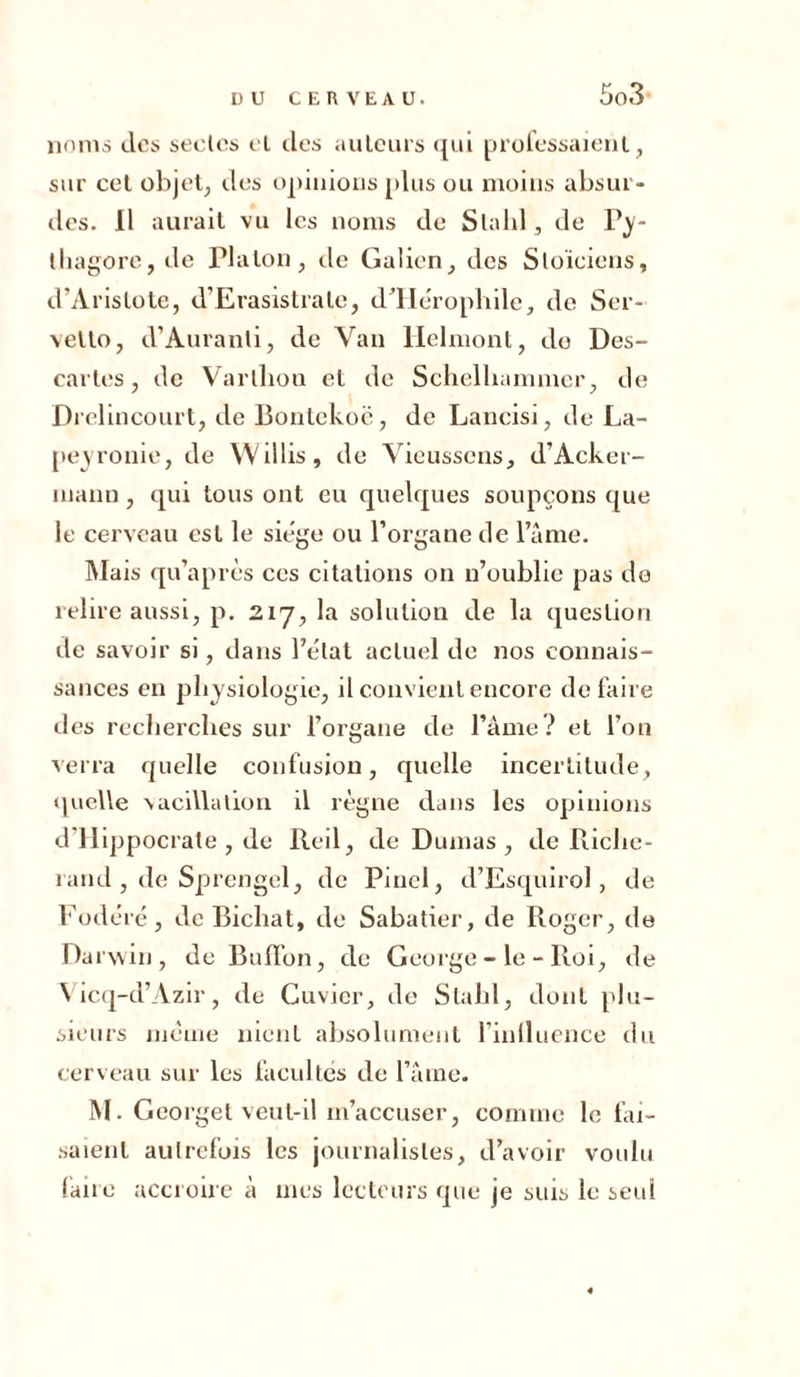 noms dos seules el clos auteurs qui professaient, sur cet objet, des opinions plus ou moins absur- des. Il aurait vu les noms de Slalil, de Py- thagore, de Tlalon, de Galien, des Stoïciens, d’Aristote, d’Erasistrate, d’He'ropbilc, de Ser- vetto, d’Auranti, de Van Helmont, do Des- cartes, de Varllion el de Schelhammer, de Drelincourt, de Bontekoë, de Lancisi, de La- peyronie, de Willis 9 de Yieussens, d’Acker- îuann, qui tous ont eu quelques soupçons que le cerveau est le siège ou l’organe de l’âme. Mais qu’après ces citations on n’oublie pas de relire aussi, p. 217, la solution de la question de savoir si, dans l’état actuel de nos connais- sances en physiologie, il convient encore défaire des recherches sur l’organe de l’âme? et l’on verra quelle confusion, quelle incertitude, quelle vacillation il règne dans les opinions d’IIippocrate , de Red, de Dumas, de Riche- rand , de Sprengel, de Pinel, d’Esquirol, de Fode'ré, de Bichat, de Sabatier, de Roger, de Darwin, de BufFon, de George - le - Roi, de Yicq-d’Azir, de Cuvier, de Stahl, dont plu- sieurs même nient absolument l’inlluence du cerveau sur les facultés de l’âme. M. Georget veut-il m’accuser, comme le fai- saient autrefois les journalistes, d’avoir voulu faire accroire à mes lecteurs que je suis le seul