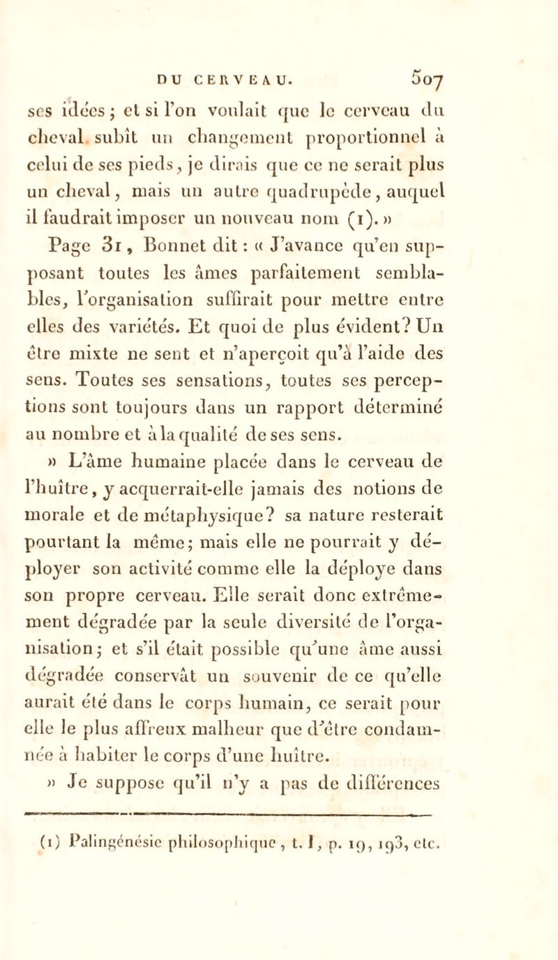 nu CERV li A. U. 5 07 ses idées; el si l’on voulait que le cerveau du cheval subît un changement proportionnel à celui de ses pieds, je dirais que ce ne serait plus un cheval, niais un autre quadrupède, auquel il faudrait imposer un nouveau nom (1). » Page 3i, Bonnet dit : « J’avance qu’en sup- posant toutes les âmes parfaitement sembla- bles, l’organisation suffirait pour mettre entre elles des variétés. Et quoi de plus évident? Un être mixte ne sent et n’aperçoit qu’a l’aide des sens. Toutes ses sensations, toutes ses percep- tions sont toujours dans un rapport détermine au nombre et à la qualité de ses sens. » L’âme humaine placée dans le cerveau de l'huître, y acquerrait-elle jamais des notions de morale et de métaphysique? sa nature resterait pourtant la même; mais elle ne pourrait y dé- ployer son activité comme elle la déployé dans son propre cerveau. Elle serait donc extrême- ment dégradée par la seule diversité de l’orga- nisation; et s’il était possible qu’une âme aussi dégradée conservât un souvenir de ce qu’elle aurait été dans le corps humain, ce serait pour elle le plus affreux malheur que d’être condam- née à habiter le corps d’une huître. » Je suppose qu’il n’y a pas de différences