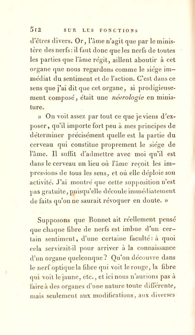 d’êtres divers. Or, l’âme n’agit que par le minis- tère des nerfs: il faut donc que les nerfs de toutes les parties que l’âme régit, aillent aboutir à cet organe que nous regardons comme le siège im- médiat du sentiment et de l’action. C’est dans ce sens que j’ai dit que cet organe, si prodigieuse- ment composé, était une nécrologie en minia- ture. » On voit assez par tout ce que je viens d’ex- poser, qu’il importe fort peu à mes principes de déterminer précisément quelle est la partie du cerveau qui constitue proprement le siège de l’âme. Il suffit d’admettre avec moi qu’il est dans le cerveau un lieu où l’âme reçoit les im- pressions de tous les sens, et où elle déploie son activité. J’ai montré que cette supposition n’est pas gratuite, puisqu’elle découle immédiatement de faits qu’on ne saurait révoquer en doute. » Supposons que Bonnet ait réellement pensé que chaque fibre de nerfs est imbue d’un cer- tain sentiment, d’une certaine faculté: à quoi cela servirait-il pour arriver à la connaissance d’un organe quelconque ? Qu’on découvre dans le nerf optique la fibre qui voit le rouge, la libre qui voit le jaune, etc., et ici nous n’aurions pas â faire à des organes d’une nature toute differente, mais seulement aux modifications, aux diverses