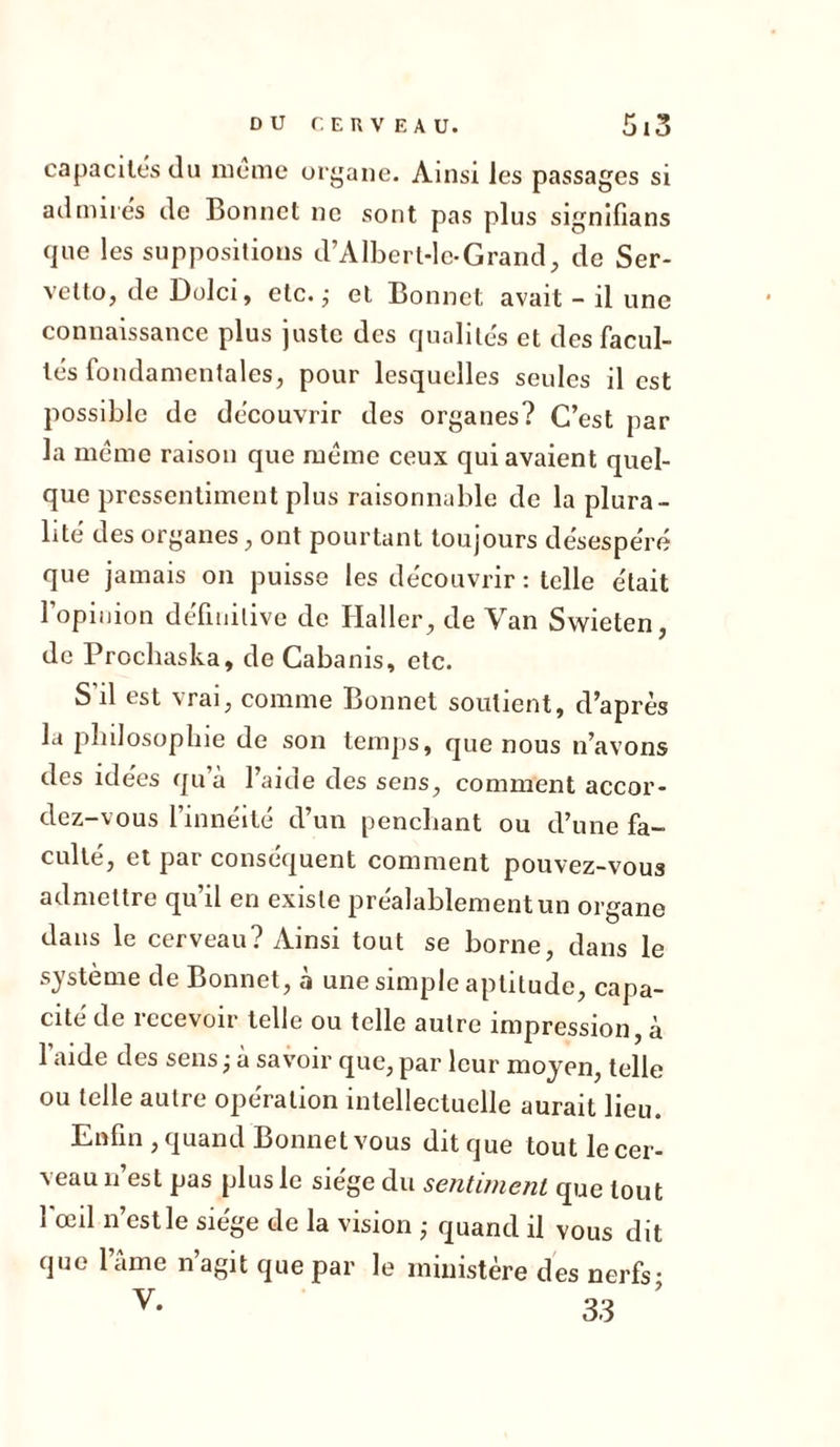 capacités du meme organe. Ainsi les passages si admires de Bonnet ne sont pas plus signifians que les suppositions d’Albert-le-Grand, de Ser- vetto, de Dolci, etc. ; et Bonnet avait - il une connaissance plus juste des qualités et des facul- tés fondamentales, pour lesquelles seules il est possible de découvrir des organes? C’est par la même raison que même ceux qui avaient quel- que pressentiment plus raisonnable de la plura- lité des organes, ont pourtant toujours désespéré que jamais on puisse les découvrir : telle était l’opinion définitive de Haller, de Van Swieten, de Prochaska, de Cabanis, etc. S’il est vrai, comme Bonnet soutient, d’après la philosophie de son temps, que nous n’avons des idées qu’à l’aide des sens, comment accor- dez-vous l’innéité d’un penchant ou d’une fa- culté, et par conséquent comment pouvez-vous admettre qu’il en existe préalablement un organe dans le cerveau? Ainsi tout se borne, dans le système de Bonnet, à une simple aptitude, capa- cité de 1 ccevoir telle ou telle autre impression, à l'aide des sens; à savoir que, par leur moyen, telle ou telle autre opération intellectuelle aurait lieu. Enfin , quand Bonnet vous ditque toutlecer- veau n’est pas plus le siège du sentiment que tout 1 œil n est le siégé de la vision ; quand il vous dit que lame n’agit que par le ministère des nerfs;
