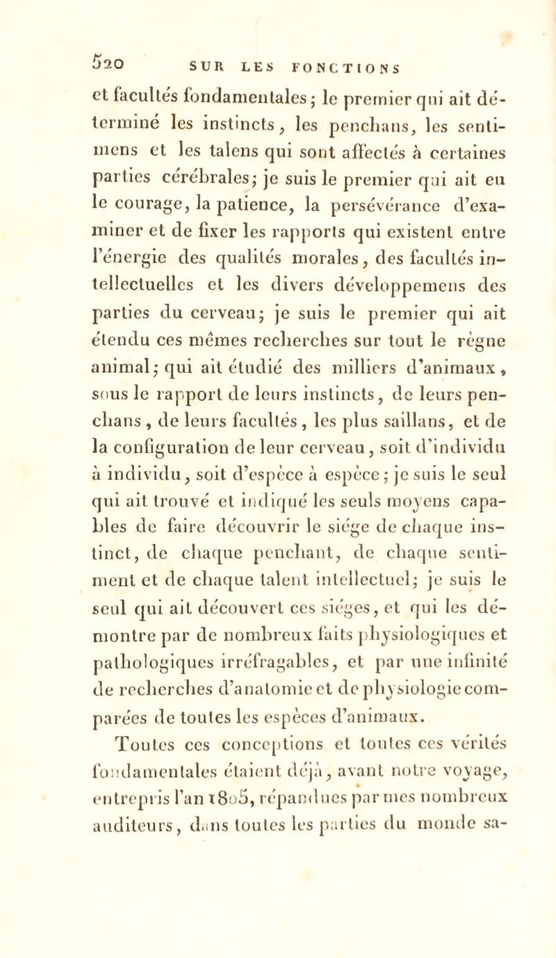 £&gt;20 et facultés fondamentales ; le premier qui ait dé- terminé les instincts, les penclians, les senli- mcns et les talens qui sont affectés à certaines parties cérébrales; je suis le premier qui ait eu le courage, la patience, la persévérance d’exa- miner et de fixer les rapports qui existent entre l’énergie des qualités morales, des facultés in- tellectuelles et les divers développemens des parties du cerveau; je suis le premier qui ait étendu ces memes recherches sur tout le règne animal; qui ait étudié des milliers d’animaux, sous le rapport de leurs instincts, de leurs pen- clians, de leurs facultés , les plus saillans, et de la configuration de leur cerveau, soit d’individu à individu, soit d’espèce à espèce; je suis le seul qui ait trouvé et indiqué les seuls moyens capa- bles de faire découvrir le siège de chaque ins- tinct, de chaque penchant, de chaque senti- ment et de chaque talent intellectuel; je suis le seul qui ait découvert ces sièges, et qui les dé- montre par de nombreux faits physiologiques et pathologiques irréfragables, et par une infinité de recherches d’anatomie et de physiologie com- parées de toutes les espèces d’animaux. Toutes ces conceptions et toutes ces vérités fondamentales étaient déjà, avant notre voyage, entrepris l’an i8u5, répandues par mes nombreux auditeurs, dans toutes les parties du monde sa-