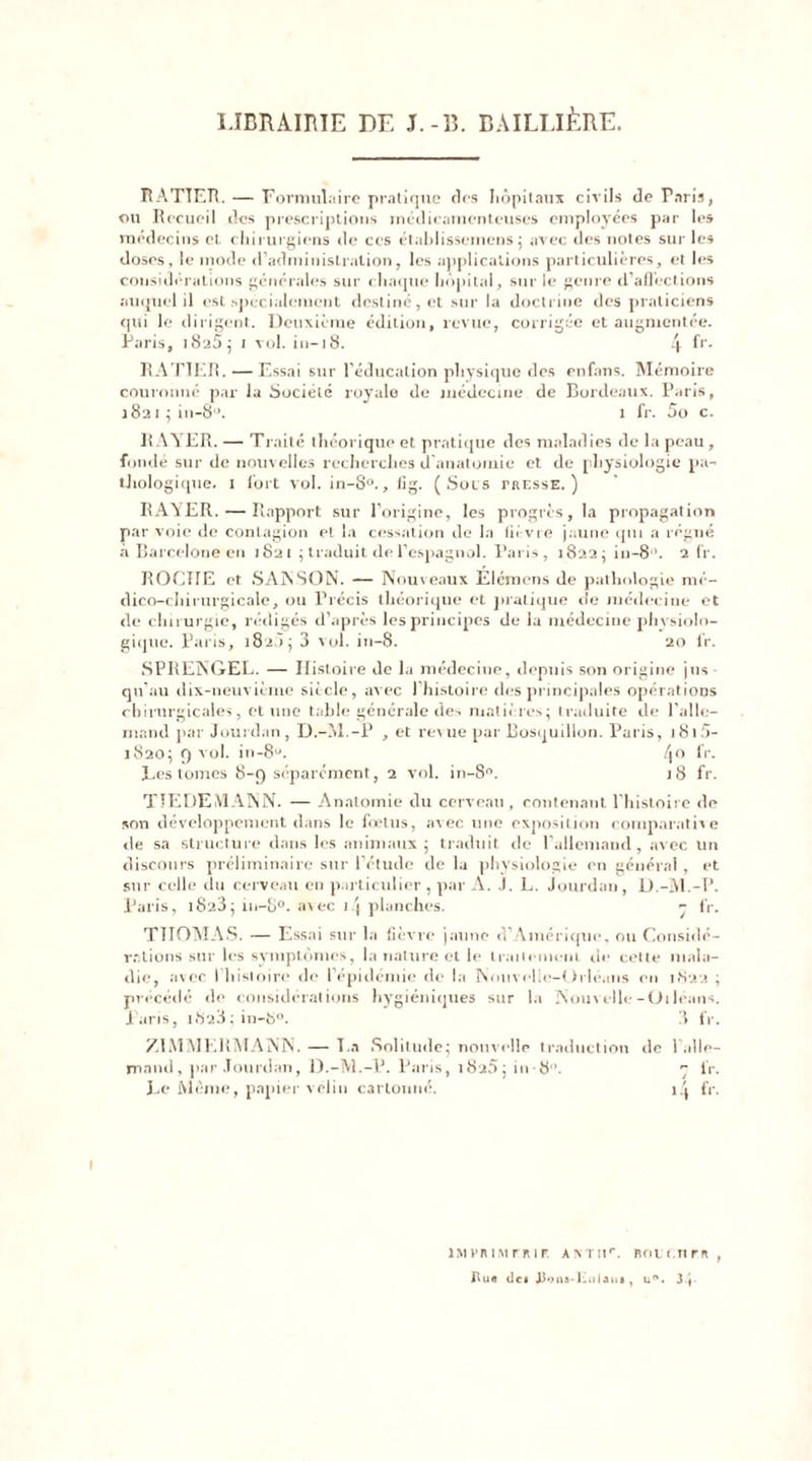 LIBRAIRIE DE J. -B. BAILLIÈRE. RATTER.— Formulaire pratique des hôpitaux civils de Paris, ou Recueil des prescriptions médicamenteuses employées par les médecins et chirurgiens de ces établissemens ; avec des notes sur les doses, le mode d’administration, les applications particulières, et les considérations générales sur chaque hôpital, sur le genre d’afl'ections auquel il est spécialement destiné, et sur la doctrine des praticiens qui le dirigent. Deuxième édition, revue, corrigée et augmentée. Paris, i8u5; 1 vol. in— 18. 4 fr- RATTER. — Essai sur l’éducation physique des enfans. Mémoire couronné par la Société royale de médecine de Bordeaux. Paris, 1821 ; in-8°. 1 fr. 5o c. RAYER. — Traité théorique et pratique des maladies de la peau, fondé sur de nouvelles recherches d’anatomie et de physiologie pa- thologique. 1 fort vol. in-S°., iig. (Sots tresse.) RAYER. — Rapport sur l’origine, les progrès, la propagation par voie de contagion et la cessation de la fièvre jaune qui a régné à Barcelone en 1821 ; traduit de l’espagnol. Paris, 1822 ; in—8°. 2 lr. ROCTIE et SAIN SON. — Nouveaux Élémens de pathologie mé- dico-chirurgicale, ou Précis théorique et pratique de médecine et de chirurgie, rédigés d’après les principes de la médecine physiolo- gique. Paris, 182Ô; 3 vol. in-8. 20 fr. SPRENGEL. — Histoire de la médecine, depuis son origine jus qu’au dix-neuvième siècle, avec ] histoire des principales opérations chirurgicales, et une table générale des matières; traduite de l’alle- mand par Jourdan, D.-M.-P , et revue par Bosquilion. Paris, 181 5- 1820; Q vol. in-8u. 4° fr- Les tomes 8-9 séparément, 2 vol. in-8°. 18 fr. TIEDEMANN. — Anatomie du cerveau , contenant l’histoire de son développement dans le foetus, avec une exposition comparative «le sa structure dans les animaux; traduit de l’allemand, avec un discours préliminaire sur l’étude de la physiologie en général, et sur celle du cerveau en particulier , par À. J. L. Jourdan, D.-M.-P. Paris, i823 j in-8°. avec )/| planches. 7 fr. THOMAS. — Essai sur la fièvre jaune d’Amérique, ou Considé- rations sur les symptômes, la nature et le traitement rie cette mala- die, avec I histoire de l’épidémie de la Nouvelle-Orléans en I.S22 ; précédé de considérations hygiéniques sur la Nouvelle-Oiléans. Paris, i823;in-8°. 3 fr. ZIMMERMANN. — T a Solitude; nouvelle traduction de 1 alle- mand, par Jourdan, D.-M.-P. Paris, i8'25; in-8”. 7 fr. Le Même, papier vélin cartonné. 1.1 fr. IMPRIMERIE A X T l!r. BOtCTtrR, de* «Uona-Kulait», u°. 3|-