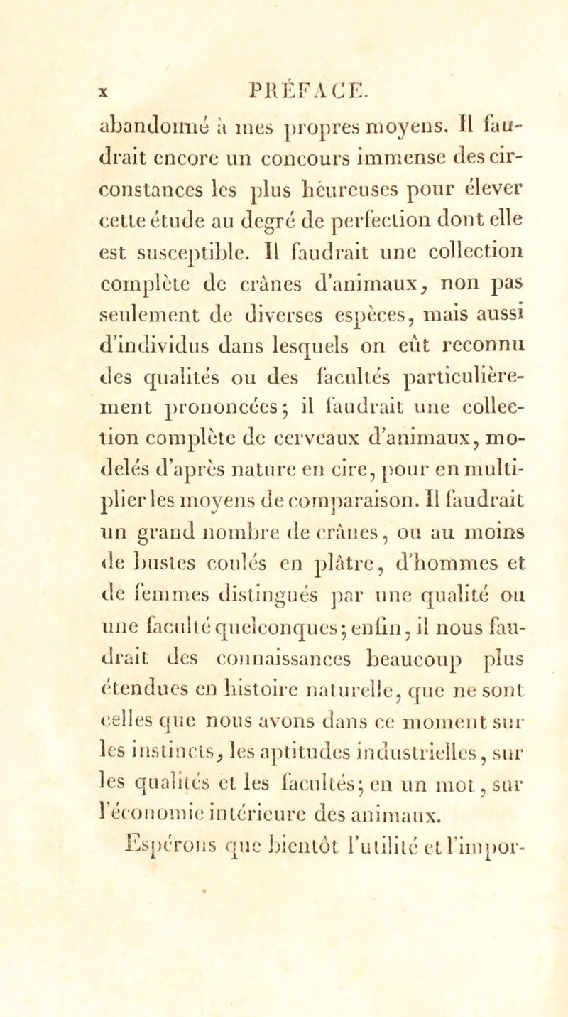 abandonné à mes propres moyens. Il lau- drait encore un concours immense des cir- constances les plus heureuses pour élever cette étude au degré de perfection dont elle est susceptible. Il faudrait une collection complète de crânes d’animaux, non pas seulement de diverses espèces, mais aussi d’individus dans lesquels on eût reconnu des qualités ou des facultés particulière- ment prononcées; il faudrait une collec- tion complète de cerveaux d’animaux, mo- delés d’après nature en cire, pour en multi- plier les moyens de comparaison. Il faudrait un grand nombre de crânes, ou au moins de bustes coulés en plâtre, d’hommes et de femmes distingués par une qualité ou une faculté quelconques; enlin, il nous fau- drait des connaissances beaucoup plus étendues en histoire naturelle, que ne sont celles que nous avons dans ce moment sur les instincts} les aptitudes industrielles, sur les qualités et les laeullés; en un mot, sur 1 économie intérieure des animaux. Espérons que bientôt l’utilité et l’iinpor-