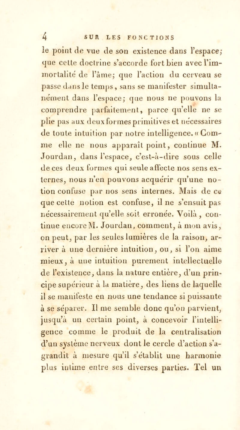 le point de vue de son existence dans l’espace; cjue celte doctrine s’accorde fort bien avec l'im- mortalité de l’âme; que l’action du cerveau se passe dans le temps, sans se manifester simulta- nément dans l’espace; que nous ne pouvons la comprendre parfaitement, parce qu’elle ne se plie pas aux deux formes primitives et nécessaires de toute intuition par notre intelligence. « Gom- me elle ne nous apparaît point, continue M. Jourdan, dans l’espace, c’est-à-dire sous celle de ces deux formes qui seule affecte nos sens ex- ternes, nous n’en pouvons acquérir qu’une no- tion confuse par nos sens internes. Mais de ce que cette notion est confuse, il ne s’ensuit pas nécessairement qu’elle soit erronée. Voilà, con- tinue encore M. Jourdan, comment, à mon avis, on peut, par les seules lumières de la raison, ar- river à une dernière intuition, ou, si l’on aime mieux, à une intuition purement intellectuelle de l’existence, dans la nature entière, d’un prin- cipe supérieur à la matière, des liens de laquelle il se manifeste en nous une tendance si puissante à se séparer. Il me semble donc qu’on parvient, jusqu’à un certain point, à concevoir l’intelli- gence comme le produit de la centralisation d’un système nerveux dont le cercle d’action s’a- grandit à mesure qu’il s’établit une harmonie plus intime entre ses diverses parties. Tel un