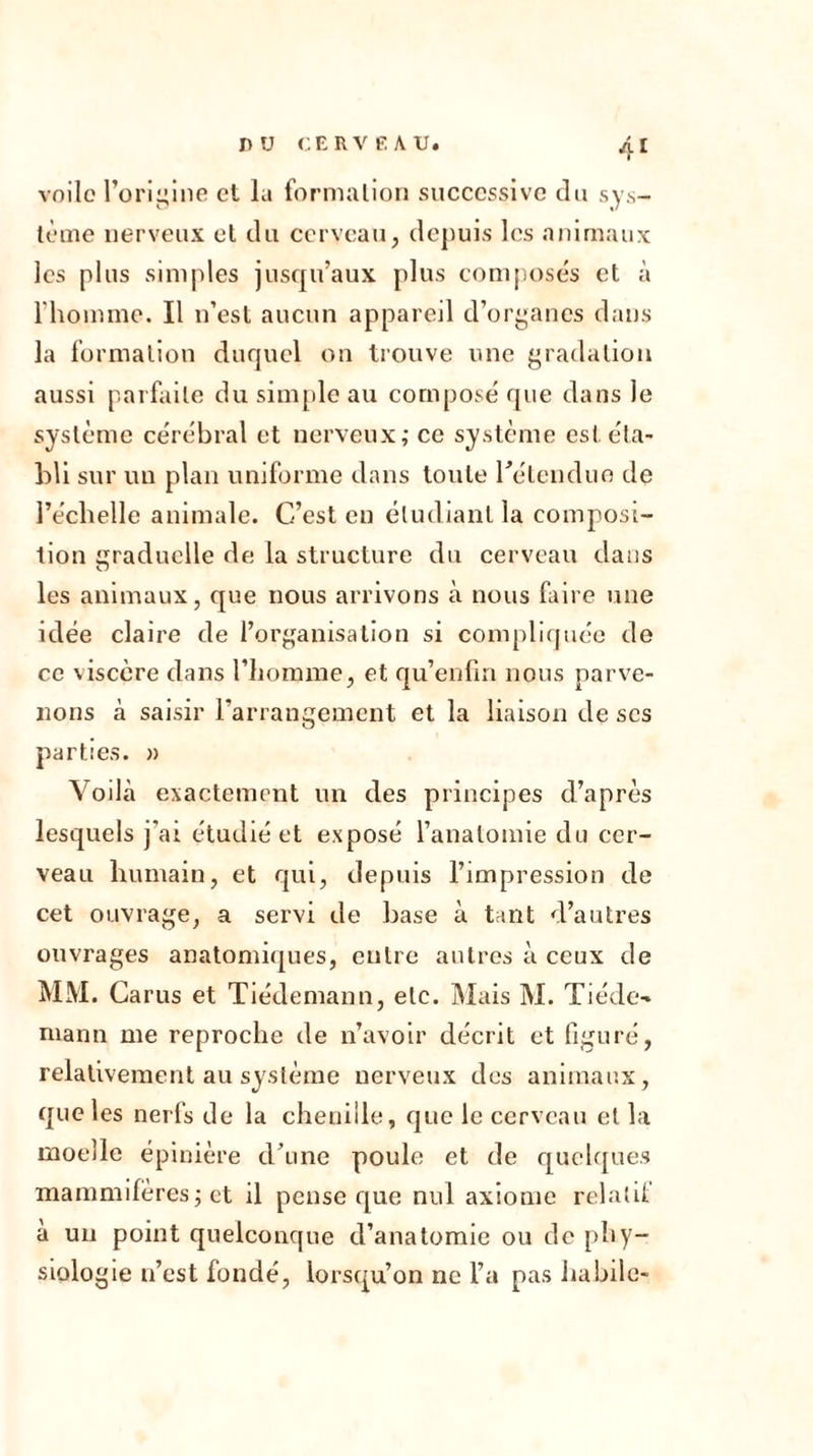 I voile l’origine et la formation successive du sys- tème nerveux et du cerveau, depuis les animaux les plus simples jusqu’aux plus composés et à l'homme. Il n’est aucun appareil d’organes dans la formation duquel on trouve une gradation aussi parfaite du simple au composé que dans le système cérébral et nerveux; ce système est éta- bli sur un plan uniforme dans toute rétenduo de l’échelle animale. C’est en étudiant la composi- tion graduelle de la structure du cerveau dans les animaux, que nous arrivons à nous faire une idée claire de l’organisation si compliquée de ce viscère dans l’homme, et qu’enfin nous parve- nons à saisir l’arrangement et la liaison de scs parties. » Voilà exactement un des principes d’après lesquels j'ai étudié et exposé l’anatomie du cer- veau humain, et qui, depuis l’impression de cet ouvrage, a servi de base à tant d’autres ouvrages anatomiques, entre autres à ceux de MM. Ca rus et Tiédemann, etc. Mais M. Tiède- manu me reproche de n’avoir décrit et figuré, relativement au système nerveux des animaux, que les nerfs de la chenille, que le cerveau et la moelle épinière d’une poule et de quelques mammifères ; et il pense que nul axiome relatif à un point quelconque d’anatomie ou de phy- siologie n’est fondé, lorsqu’on ne l’a pas habile-