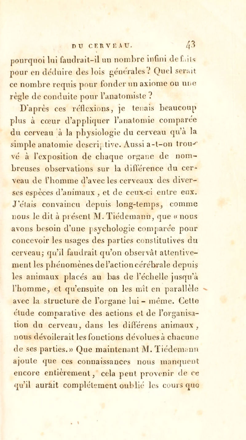 pourquoi lui faudrait-il un nombre infini défaits pour en déduire des lois generales ? Quel serait ce nombre requis pour fonder un axiome ou une règle de conduite pour l’anatomiste ? D'après ces réflexions, ]e tenais beaucoup plus à cœur d’appliquer l’anatomie comparée du cerveau à la physiologie du cerveau qu’à la simple anatomie descriptive. Aussi a-t-on trou-' vé à l’exposition de chaque organe de nom- breuses observations sur la différence du cer- veau de l’homme d’avec les cerveaux des diver- ses espèces d’animaux , et de ceux-ci entre eux. J’e'lais convaincu depuis long-temps, comme nous le dit à présent M. Tiedemann, que « nous avons besoin d’une psychologie comparée pour concevoir les usages des parties constitutives du cerveau; qu’il faudrait qu’on observât attentive- ment les phénomènes de l’action cérébrale depuis les animaux placés au bas de l’échelle jusqu’à l’homme, et qu’ensuile on les mît en parallèle avec la structure de l’organe lui - même. Celte élude comparative des actions et de l’organisa- tion du cerveau, dans les diflerens animaux, nous dévoilerait les fonctions dévolues à chacune de ses parties.» Que maintenant M. Tiédemann ajoute que ces connaissances nous manquent encore entièrement, cela peut provenir de ce qu’il aurait complètement oublié les cours cpio